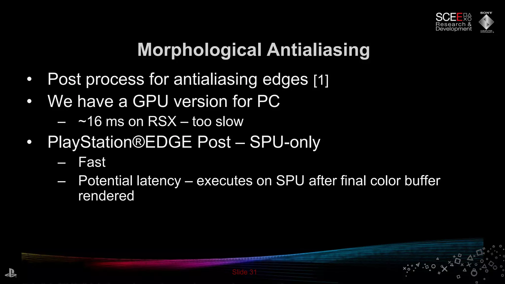 Slide 31
Morphological Antialiasing
• Post process for antialiasing edges [1]
• We have a GPU version for PC
– ~16 ms on RSX – too slow
• PlayStation®EDGE Post – SPU-only
– Fast
– Potential latency – executes on SPU after final color buffer
rendered
 
