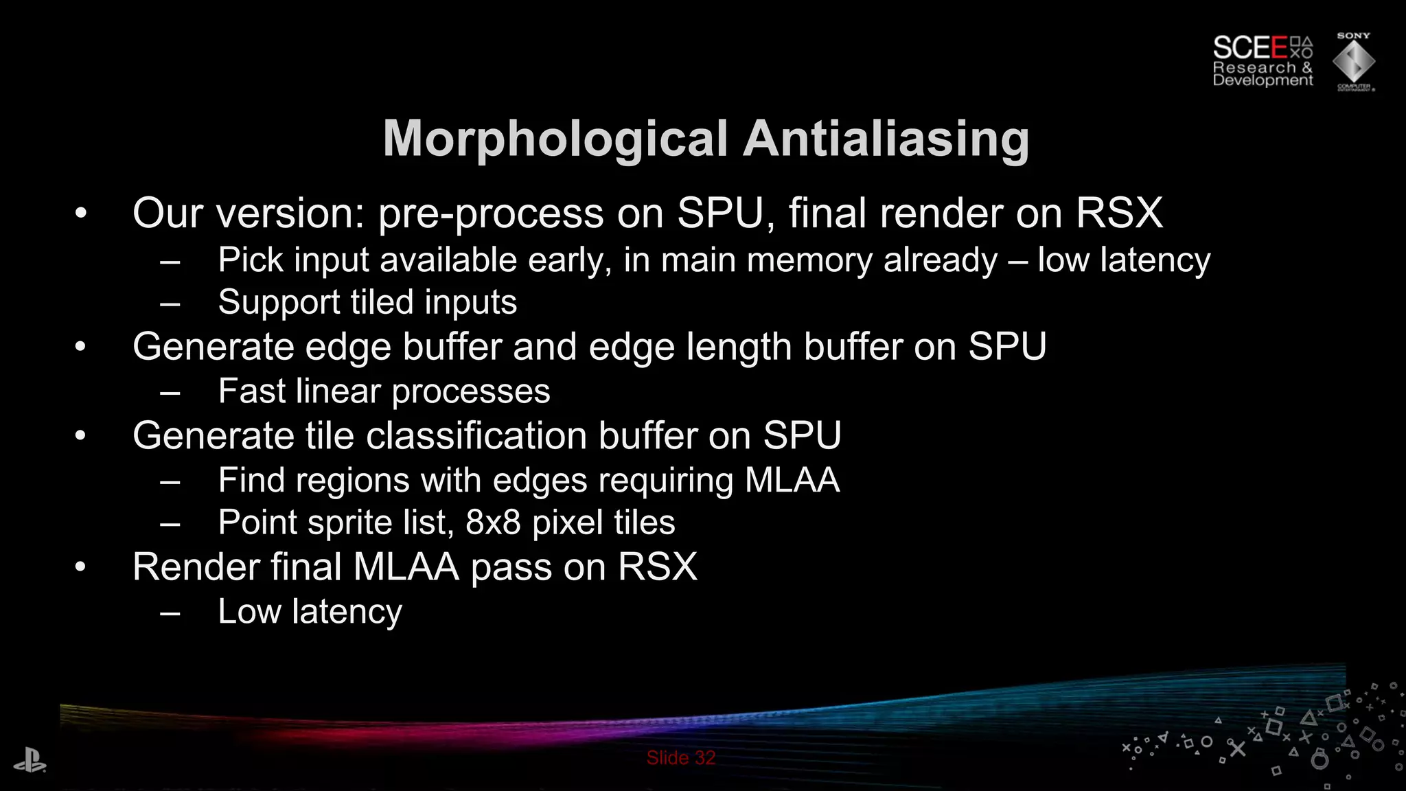 Slide 32
Morphological Antialiasing
• Our version: pre-process on SPU, final render on RSX
– Pick input available early, in main memory already – low latency
– Support tiled inputs
• Generate edge buffer and edge length buffer on SPU
– Fast linear processes
• Generate tile classification buffer on SPU
– Find regions with edges requiring MLAA
– Point sprite list, 8x8 pixel tiles
• Render final MLAA pass on RSX
– Low latency
 