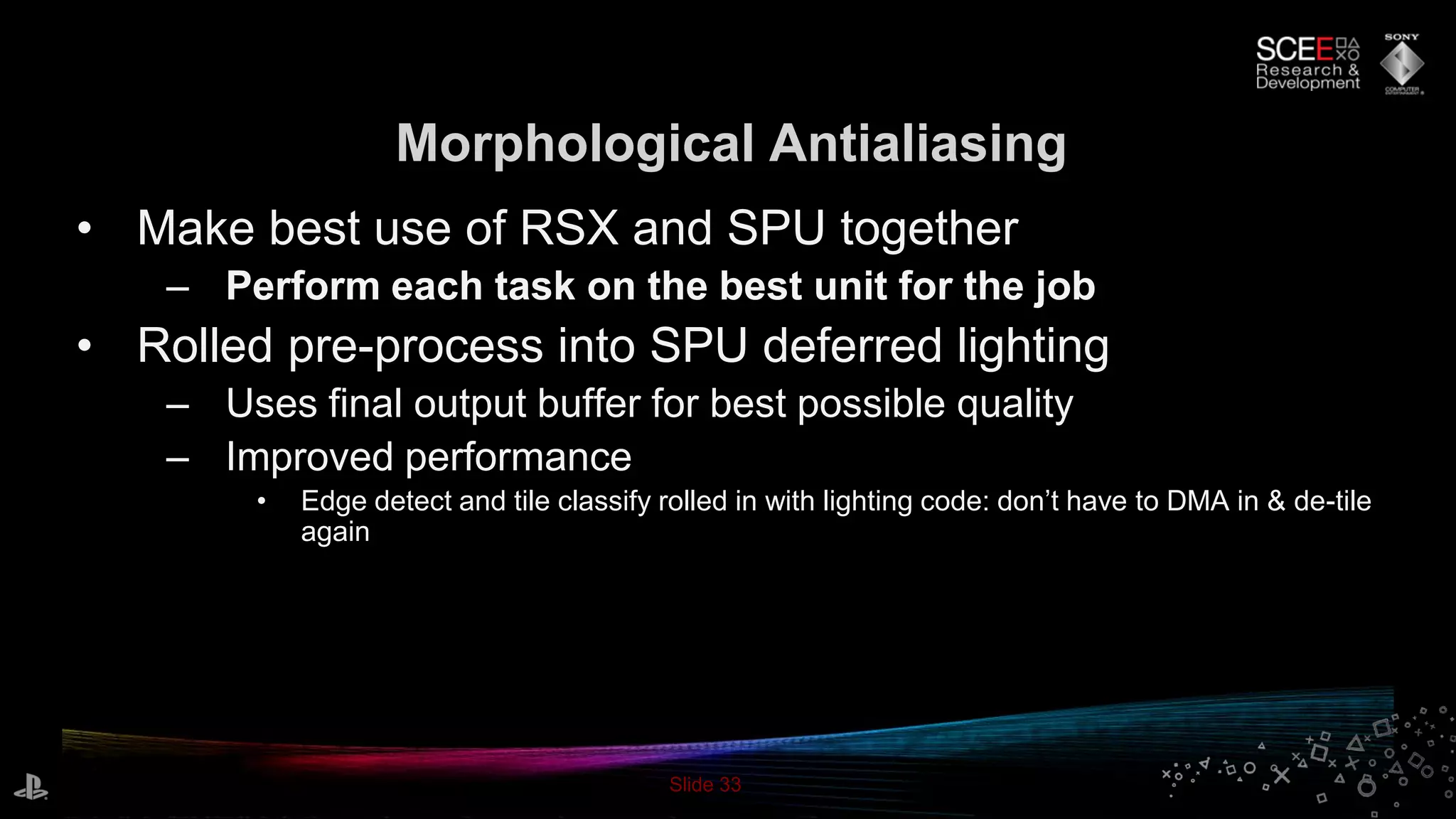 Slide 33
Morphological Antialiasing
• Make best use of RSX and SPU together
– Perform each task on the best unit for the job
• Rolled pre-process into SPU deferred lighting
– Uses final output buffer for best possible quality
– Improved performance
• Edge detect and tile classify rolled in with lighting code: don’t have to DMA in & de-tile
again
 