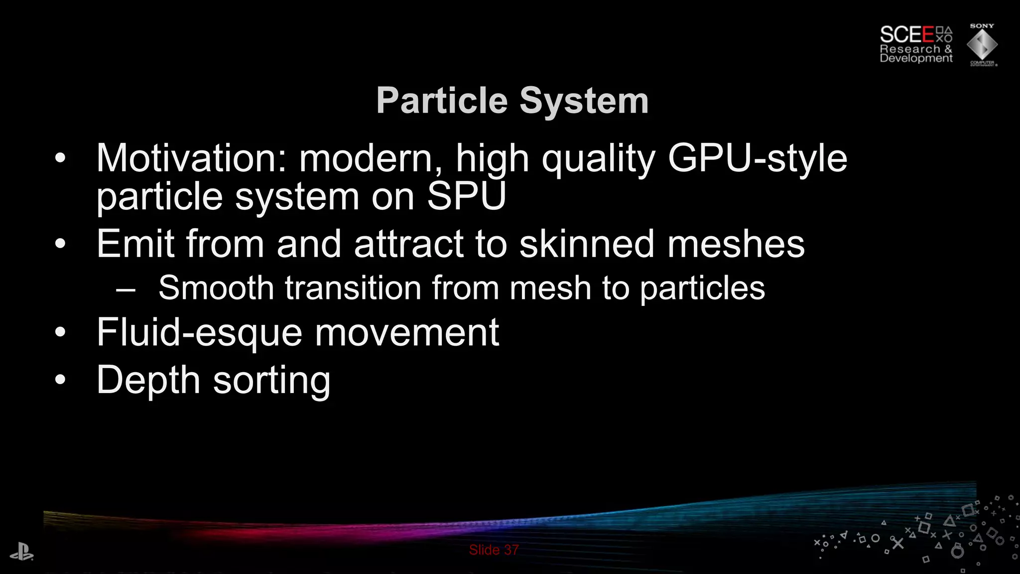 Slide 37
Particle System
• Motivation: modern, high quality GPU-style
particle system on SPU
• Emit from and attract to skinned meshes
– Smooth transition from mesh to particles
• Fluid-esque movement
• Depth sorting
 