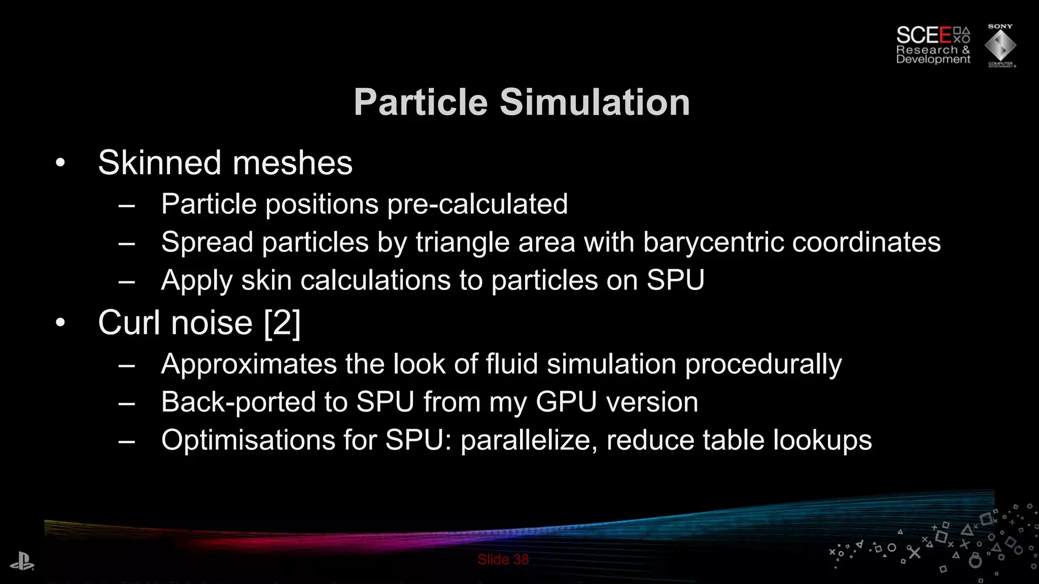 Slide 38
Particle Simulation
• Skinned meshes
– Particle positions pre-calculated
– Spread particles by triangle area with barycentric coordinates
– Apply skin calculations to particles on SPU
• Curl noise [2]
– Approximates the look of fluid simulation procedurally
– Back-ported to SPU from my GPU version
– Optimisations for SPU: parallelize, reduce table lookups
 