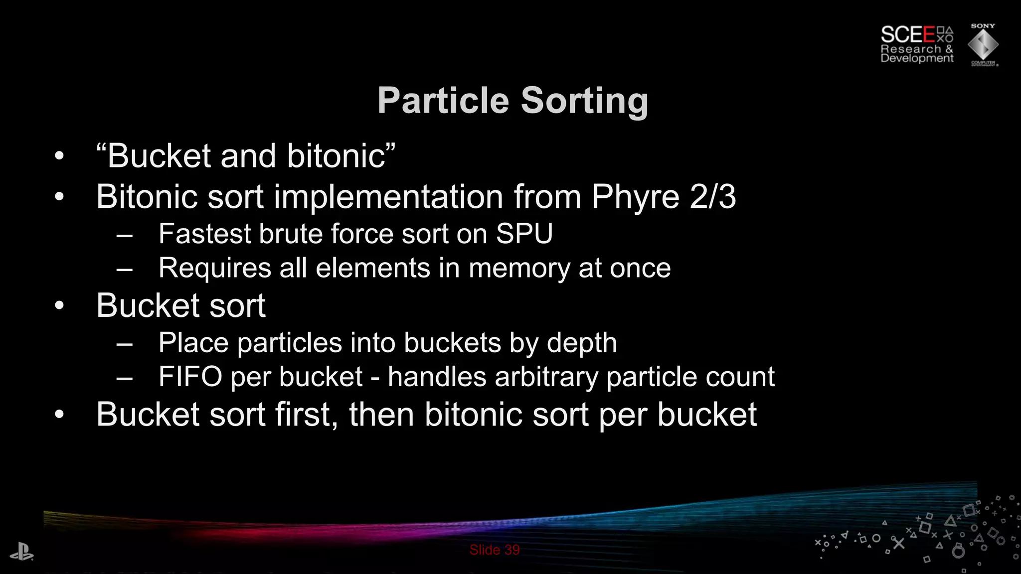 Slide 39
Particle Sorting
• “Bucket and bitonic”
• Bitonic sort implementation from Phyre 2/3
– Fastest brute force sort on SPU
– Requires all elements in memory at once
• Bucket sort
– Place particles into buckets by depth
– FIFO per bucket - handles arbitrary particle count
• Bucket sort first, then bitonic sort per bucket
 
