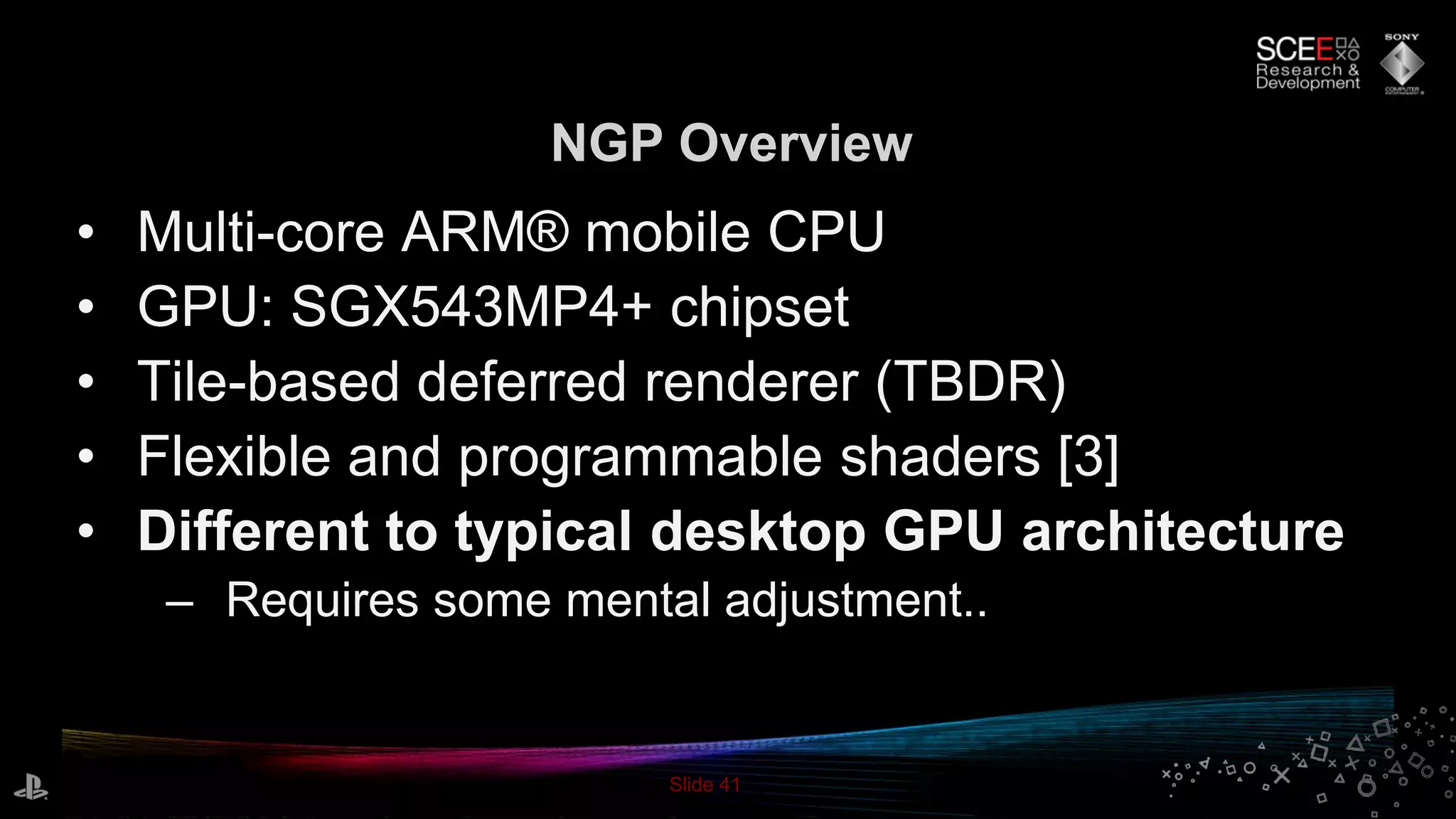 Slide 41
NGP Overview
• Multi-core ARM® mobile CPU
• GPU: SGX543MP4+ chipset
• Tile-based deferred renderer (TBDR)
• Flexible and programmable shaders [3]
• Different to typical desktop GPU architecture
– Requires some mental adjustment..
 