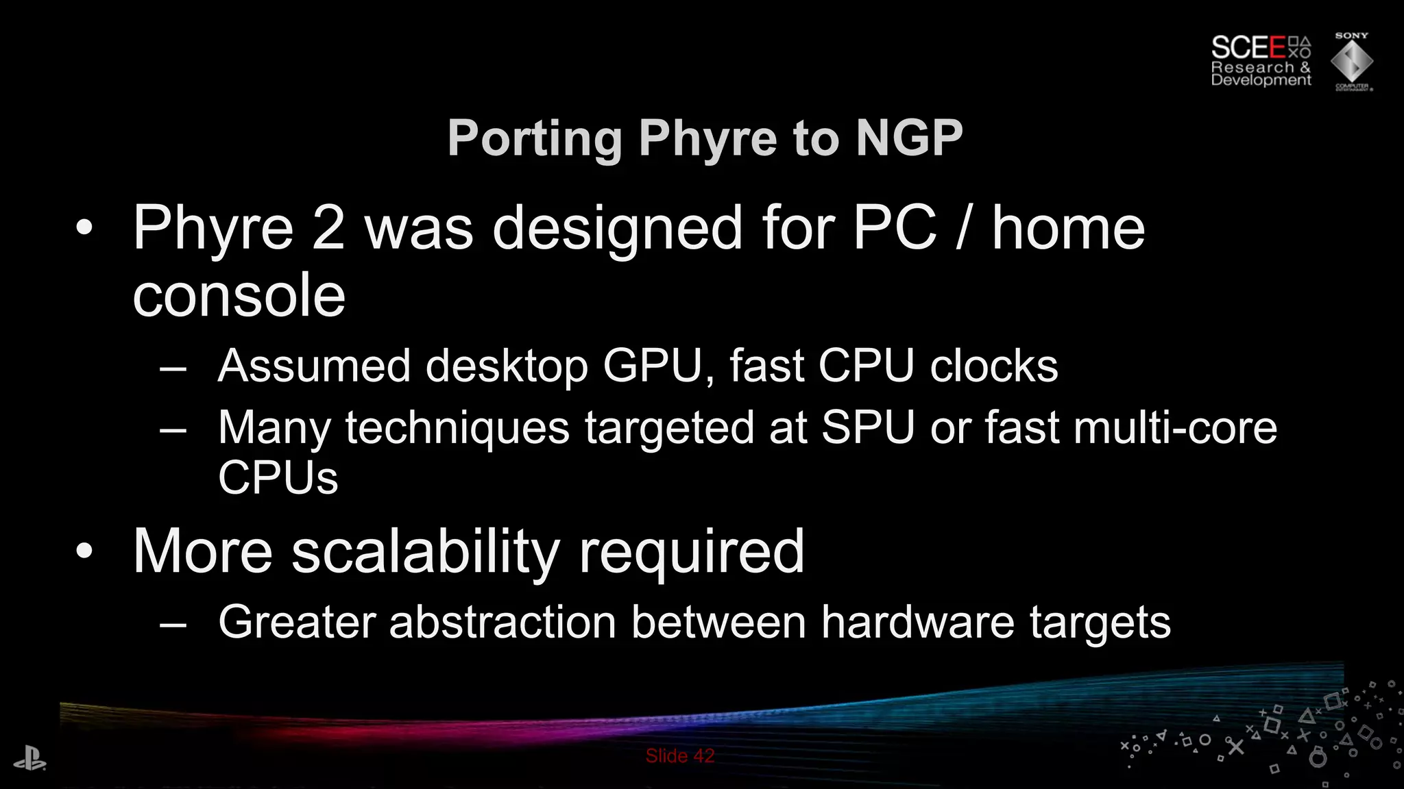 Slide 42
Porting Phyre to NGP
• Phyre 2 was designed for PC / home
console
– Assumed desktop GPU, fast CPU clocks
– Many techniques targeted at SPU or fast multi-core
CPUs
• More scalability required
– Greater abstraction between hardware targets
 