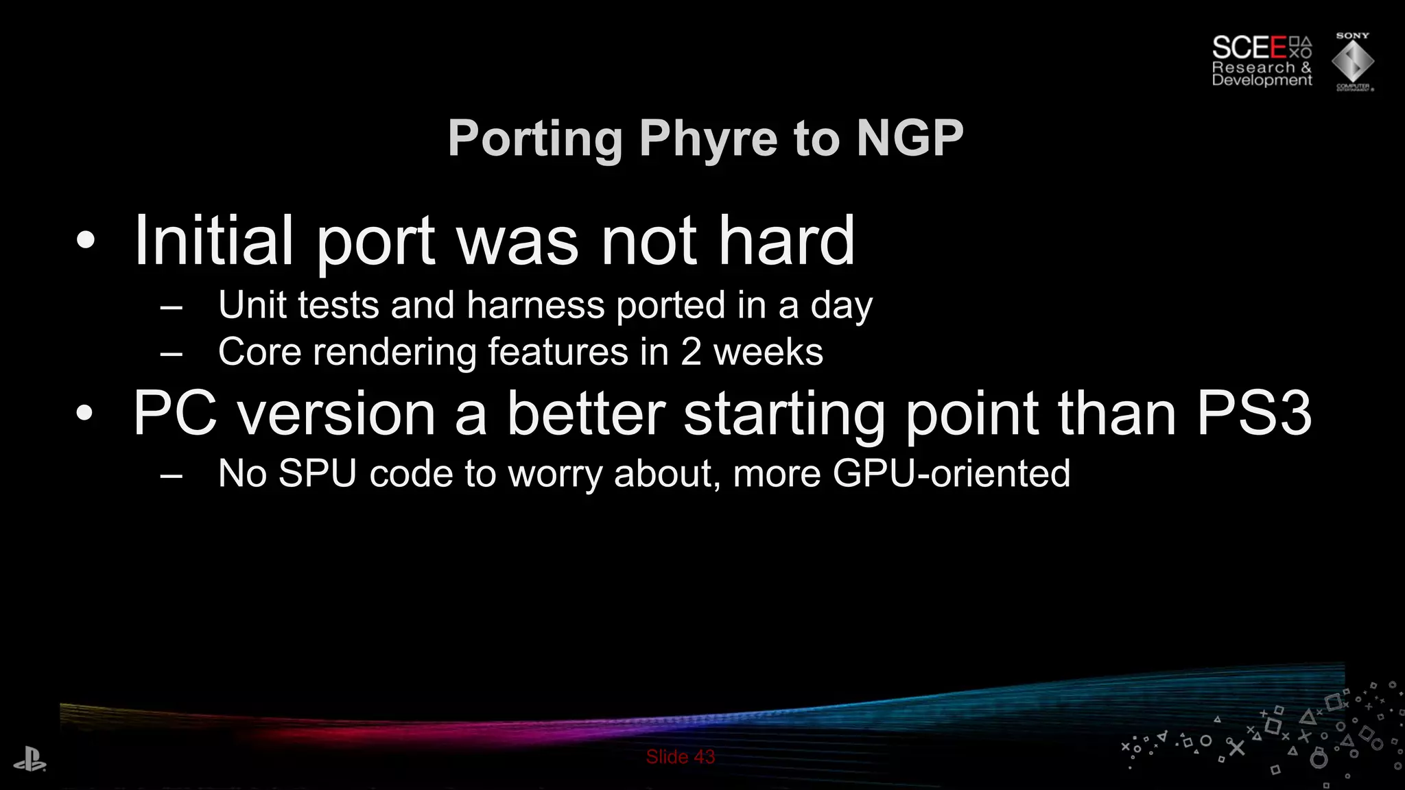 Slide 43
Porting Phyre to NGP
• Initial port was not hard
– Unit tests and harness ported in a day
– Core rendering features in 2 weeks
• PC version a better starting point than PS3
– No SPU code to worry about, more GPU-oriented
 