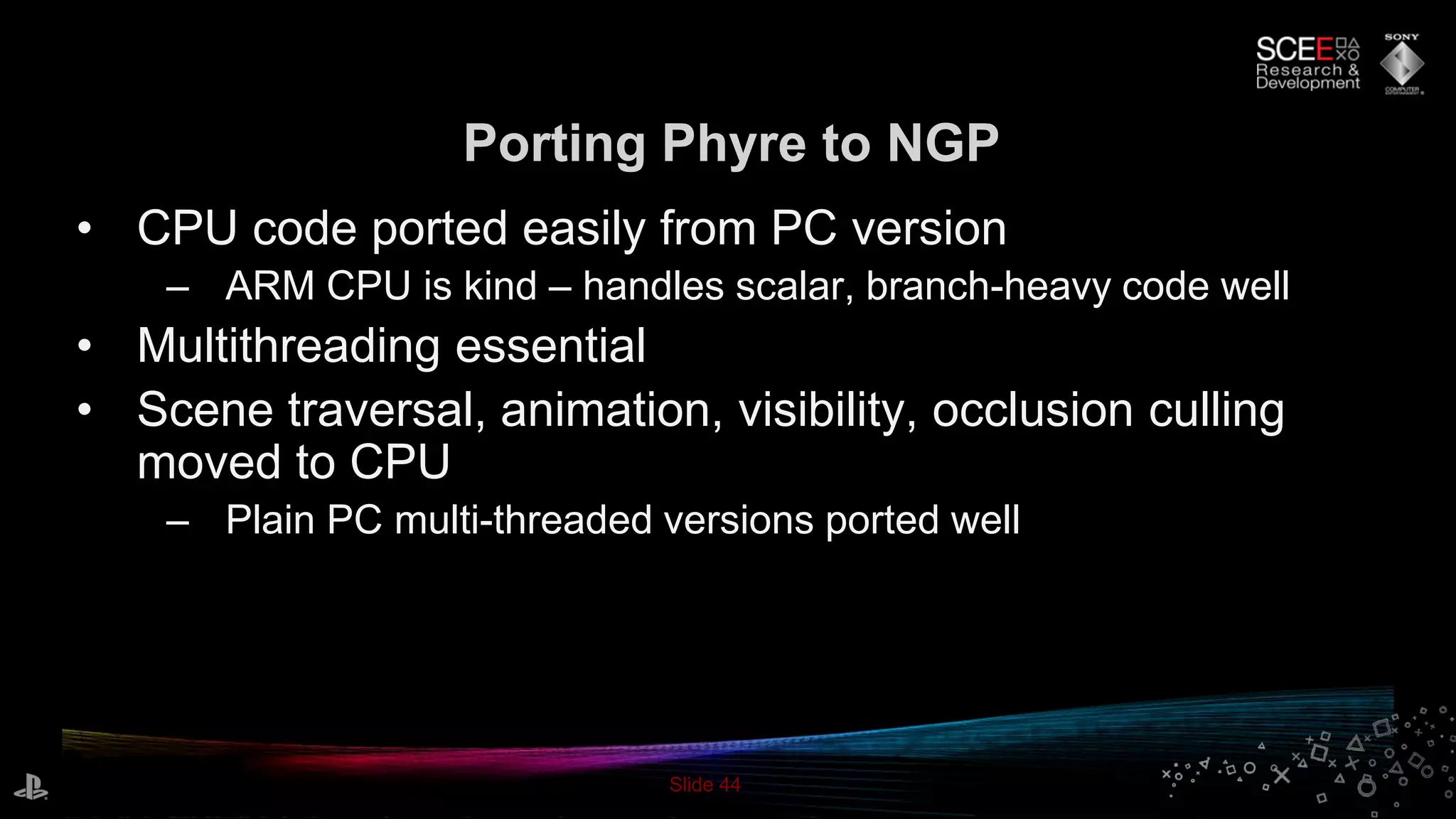 Slide 44
Porting Phyre to NGP
• CPU code ported easily from PC version
– ARM CPU is kind – handles scalar, branch-heavy code well
• Multithreading essential
• Scene traversal, animation, visibility, occlusion culling
moved to CPU
– Plain PC multi-threaded versions ported well
 