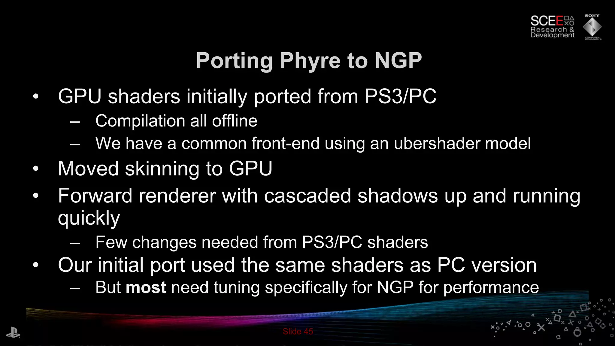 Slide 45
Porting Phyre to NGP
• GPU shaders initially ported from PS3/PC
– Compilation all offline
– We have a common front-end using an ubershader model
• Moved skinning to GPU
• Forward renderer with cascaded shadows up and running
quickly
– Few changes needed from PS3/PC shaders
• Our initial port used the same shaders as PC version
– But most need tuning specifically for NGP for performance
 