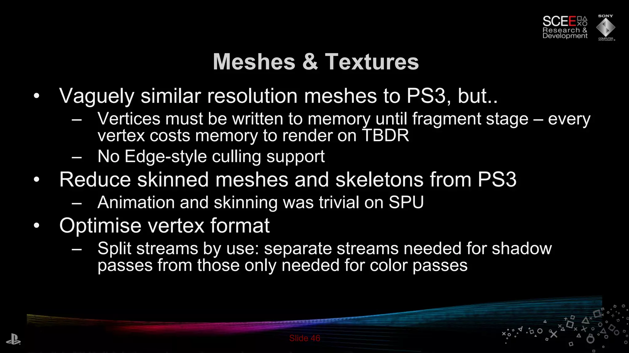 Slide 46
Meshes & Textures
• Vaguely similar resolution meshes to PS3, but..
– Vertices must be written to memory until fragment stage – every
vertex costs memory to render on TBDR
– No Edge-style culling support
• Reduce skinned meshes and skeletons from PS3
– Animation and skinning was trivial on SPU
• Optimise vertex format
– Split streams by use: separate streams needed for shadow
passes from those only needed for color passes
 