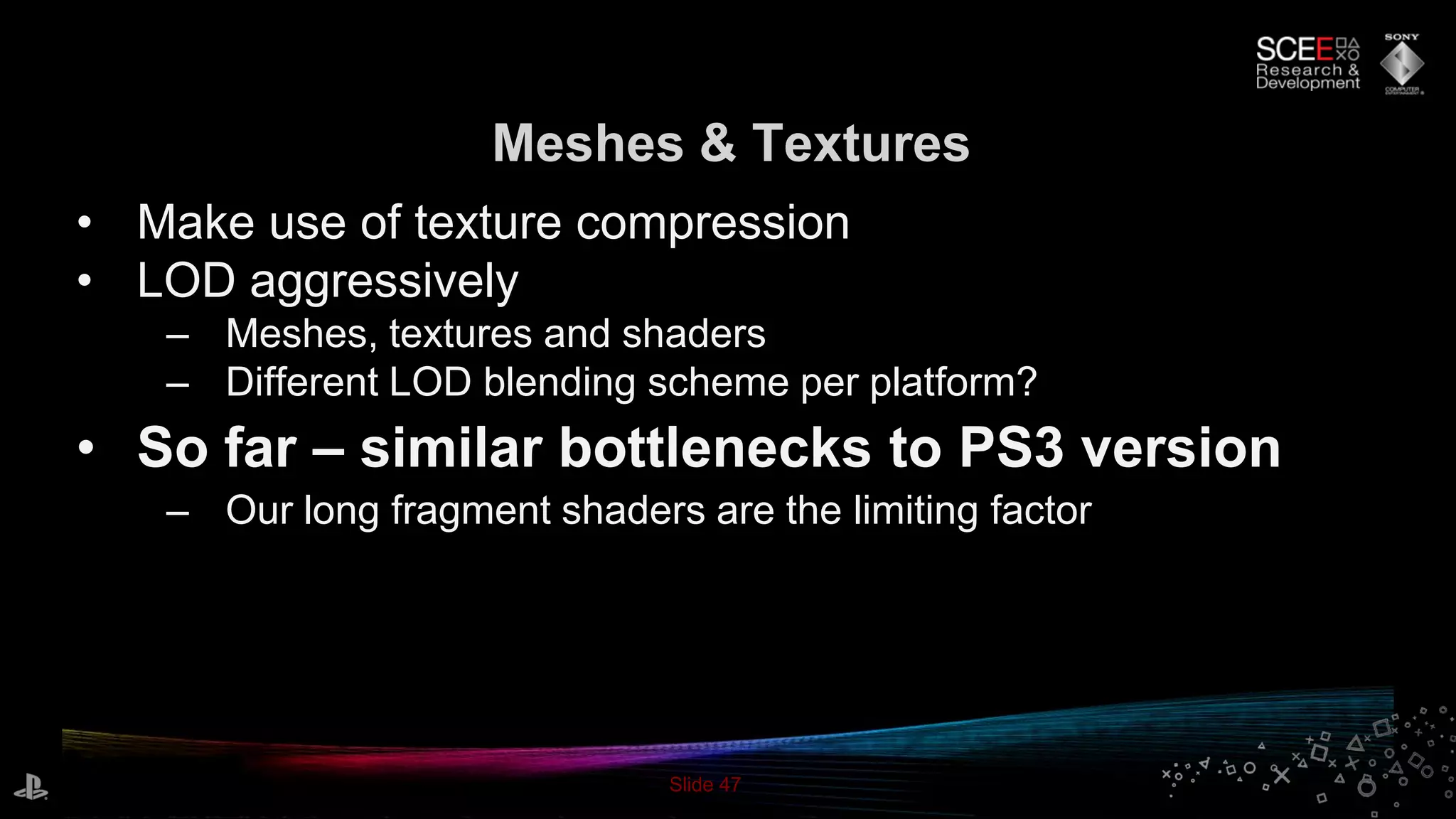 Slide 47
Meshes & Textures
• Make use of texture compression
• LOD aggressively
– Meshes, textures and shaders
– Different LOD blending scheme per platform?
• So far – similar bottlenecks to PS3 version
– Our long fragment shaders are the limiting factor
 