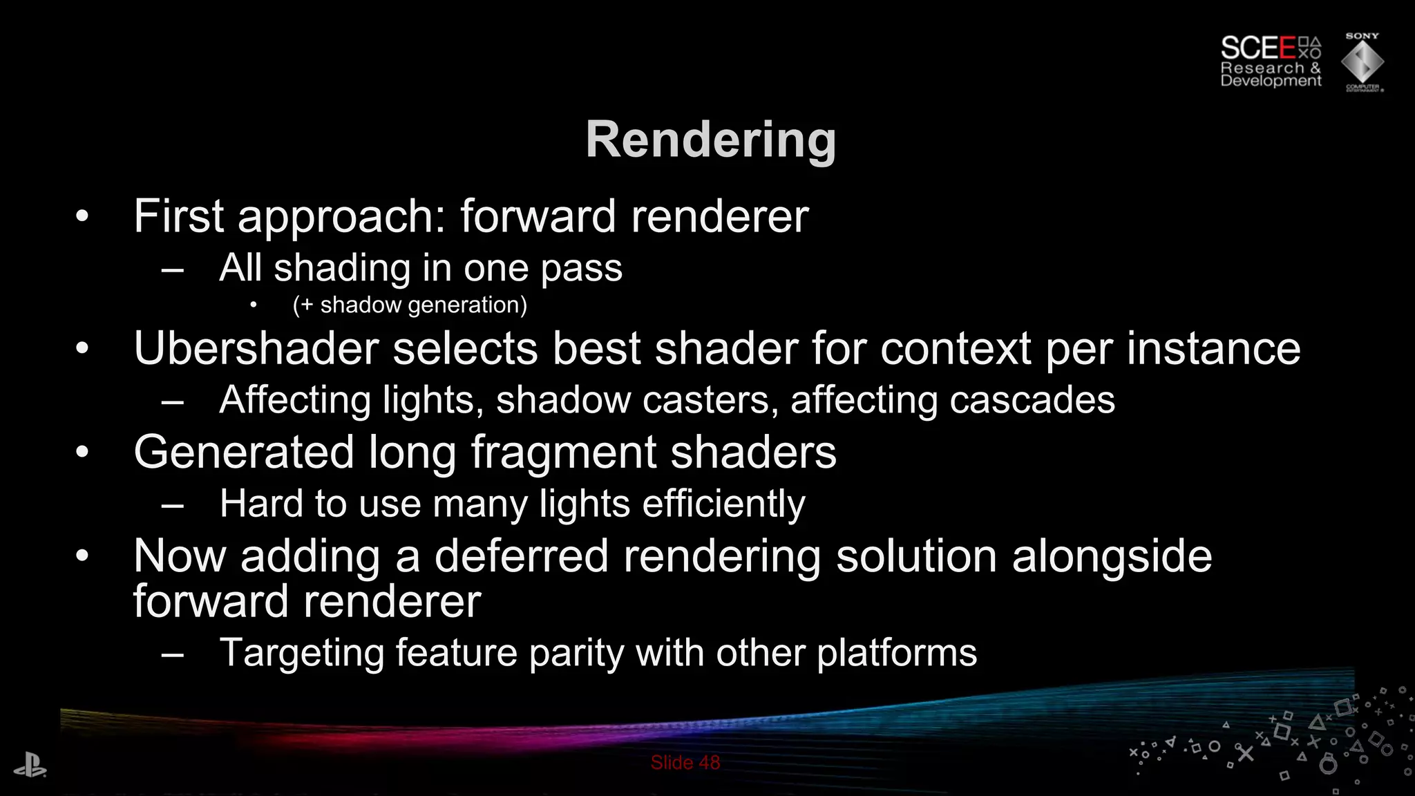 Slide 48
Rendering
• First approach: forward renderer
– All shading in one pass
• (+ shadow generation)
• Ubershader selects best shader for context per instance
– Affecting lights, shadow casters, affecting cascades
• Generated long fragment shaders
– Hard to use many lights efficiently
• Now adding a deferred rendering solution alongside
forward renderer
– Targeting feature parity with other platforms
 