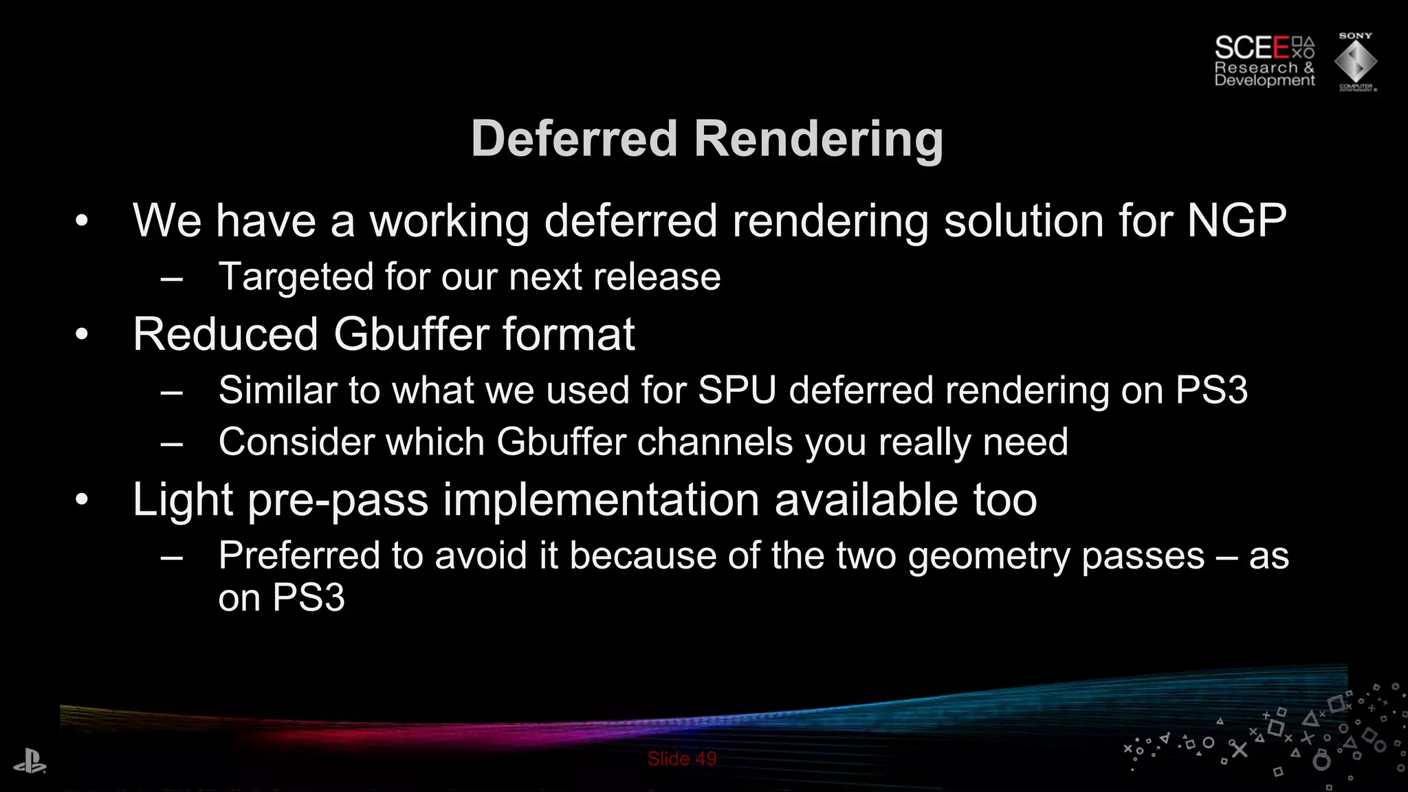 Slide 49
Deferred Rendering
• We have a working deferred rendering solution for NGP
– Targeted for our next release
• Reduced Gbuffer format
– Similar to what we used for SPU deferred rendering on PS3
– Consider which Gbuffer channels you really need
• Light pre-pass implementation available too
– Preferred to avoid it because of the two geometry passes – as
on PS3
 