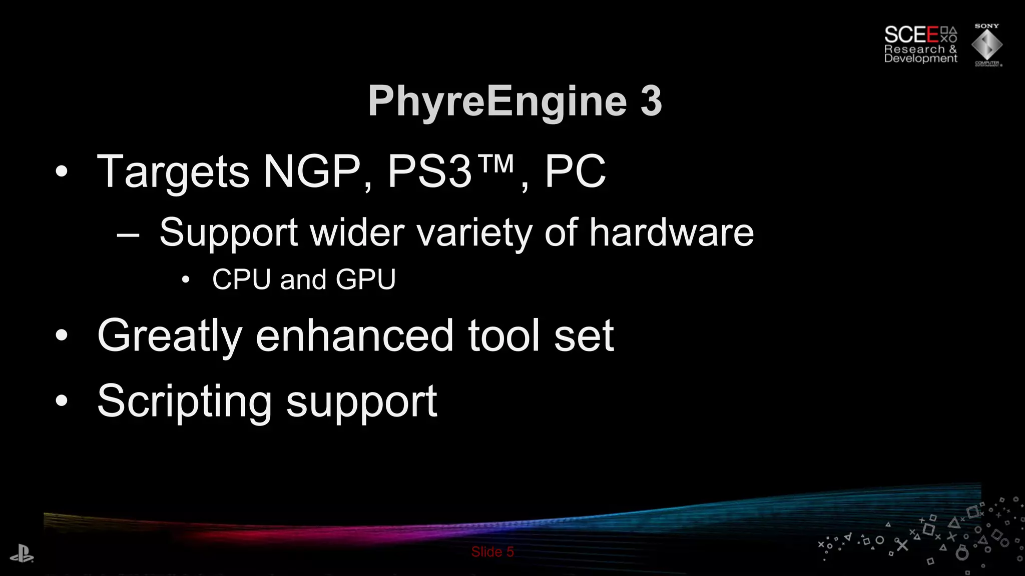 Slide 5
• Targets NGP, PS3™, PC
– Support wider variety of hardware
• CPU and GPU
• Greatly enhanced tool set
• Scripting support
PhyreEngine 3
 