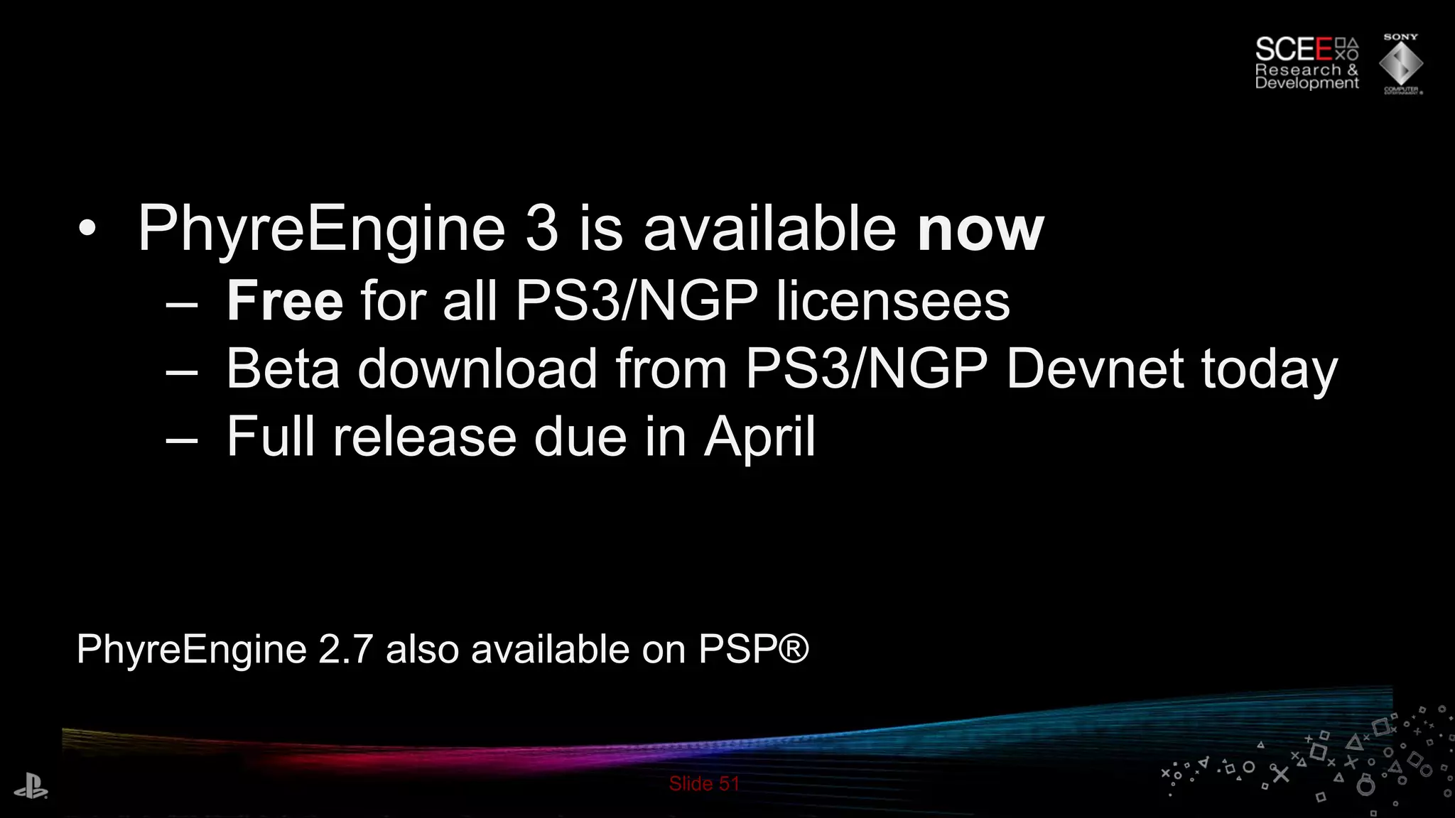 Slide 51
• PhyreEngine 3 is available now
– Free for all PS3/NGP licensees
– Beta download from PS3/NGP Devnet today
– Full release due in April
PhyreEngine 2.7 also available on PSP®
 