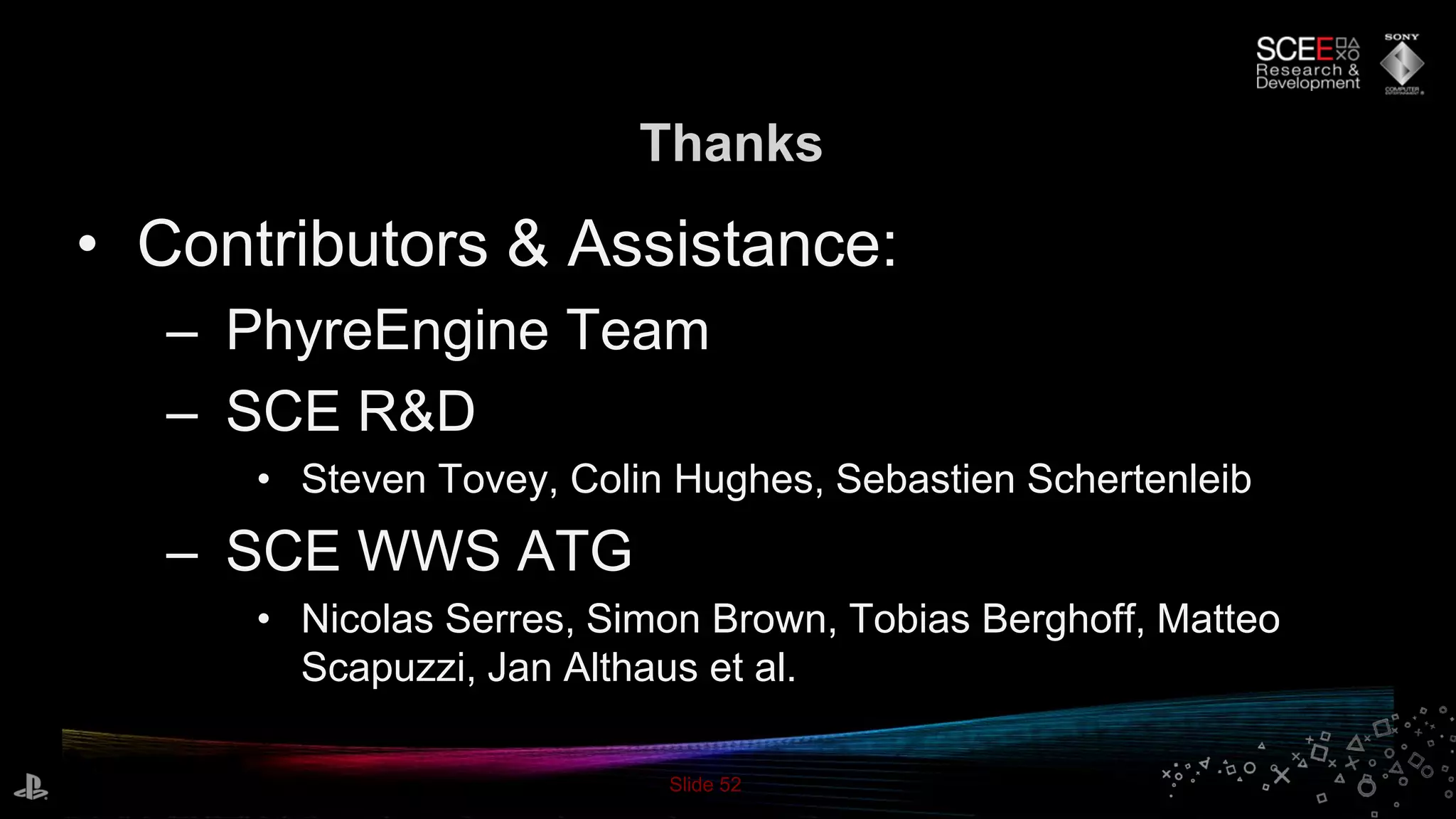 Slide 52
Thanks
• Contributors & Assistance:
– PhyreEngine Team
– SCE R&D
• Steven Tovey, Colin Hughes, Sebastien Schertenleib
– SCE WWS ATG
• Nicolas Serres, Simon Brown, Tobias Berghoff, Matteo
Scapuzzi, Jan Althaus et al.
 