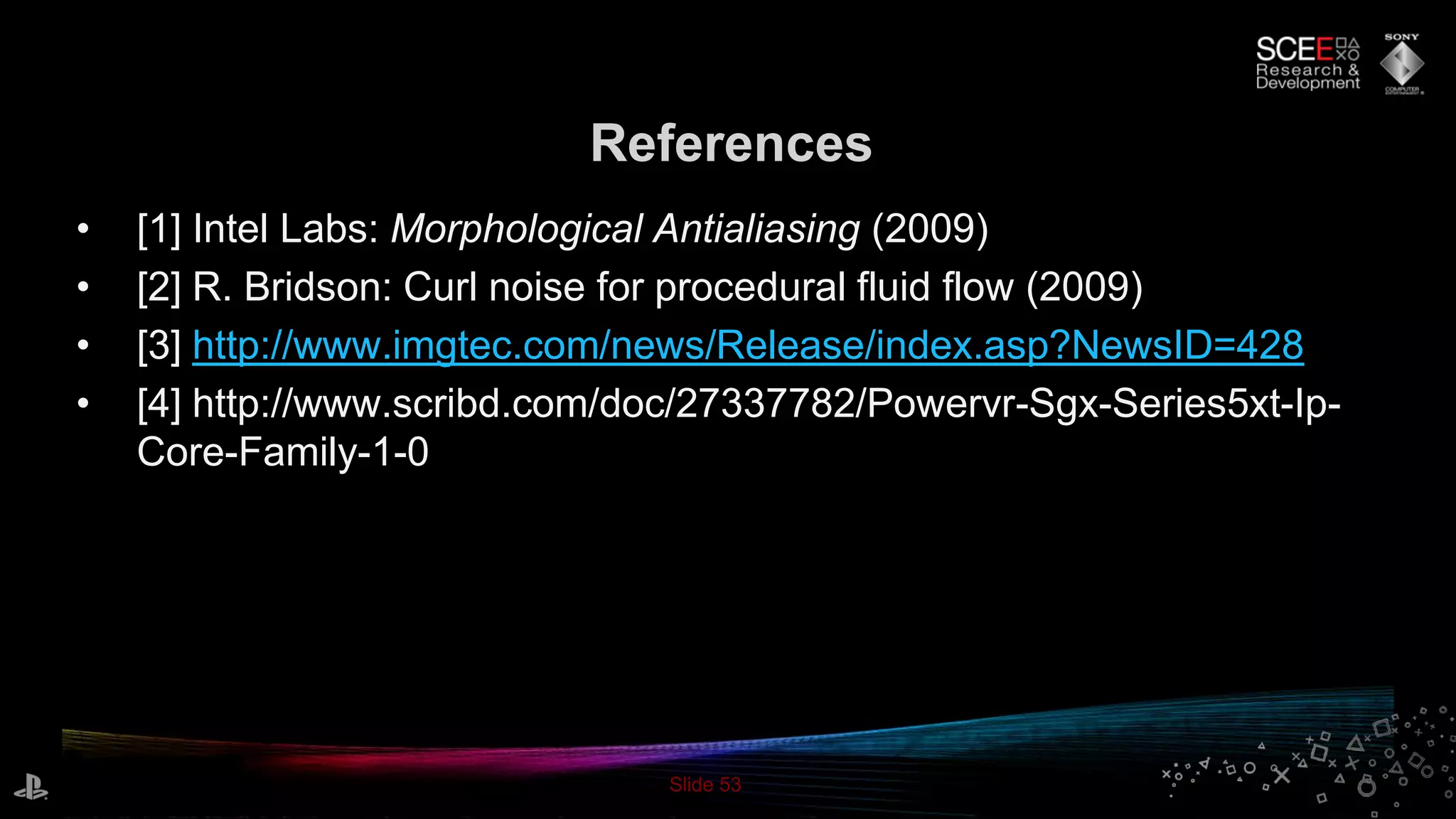Slide 53
References
• [1] Intel Labs: Morphological Antialiasing (2009)
• [2] R. Bridson: Curl noise for procedural fluid flow (2009)
• [3] http://www.imgtec.com/news/Release/index.asp?NewsID=428
• [4] http://www.scribd.com/doc/27337782/Powervr-Sgx-Series5xt-Ip-
Core-Family-1-0
 