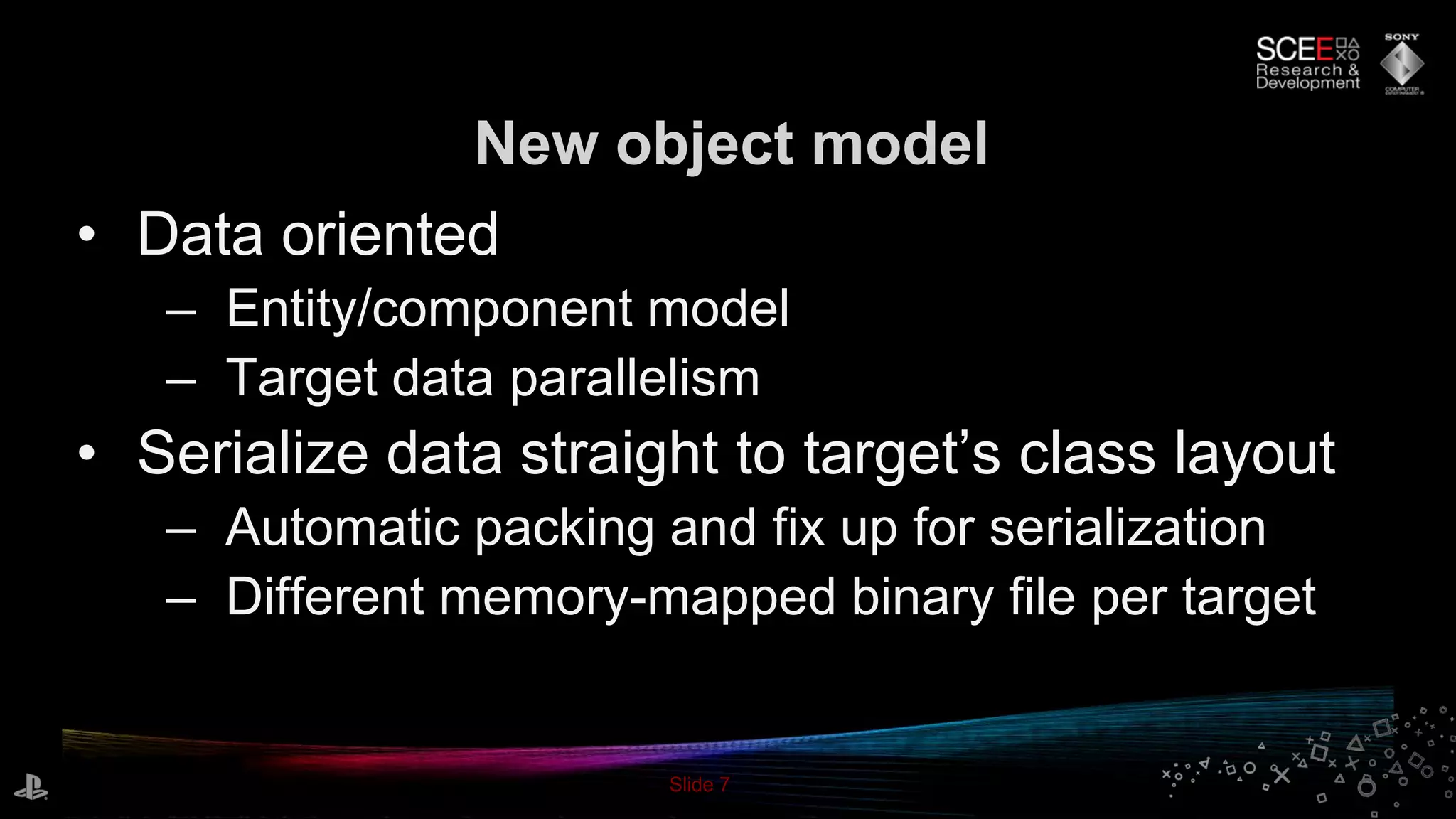 Slide 7
• Data oriented
– Entity/component model
– Target data parallelism
• Serialize data straight to target’s class layout
– Automatic packing and fix up for serialization
– Different memory-mapped binary file per target
New object model
 