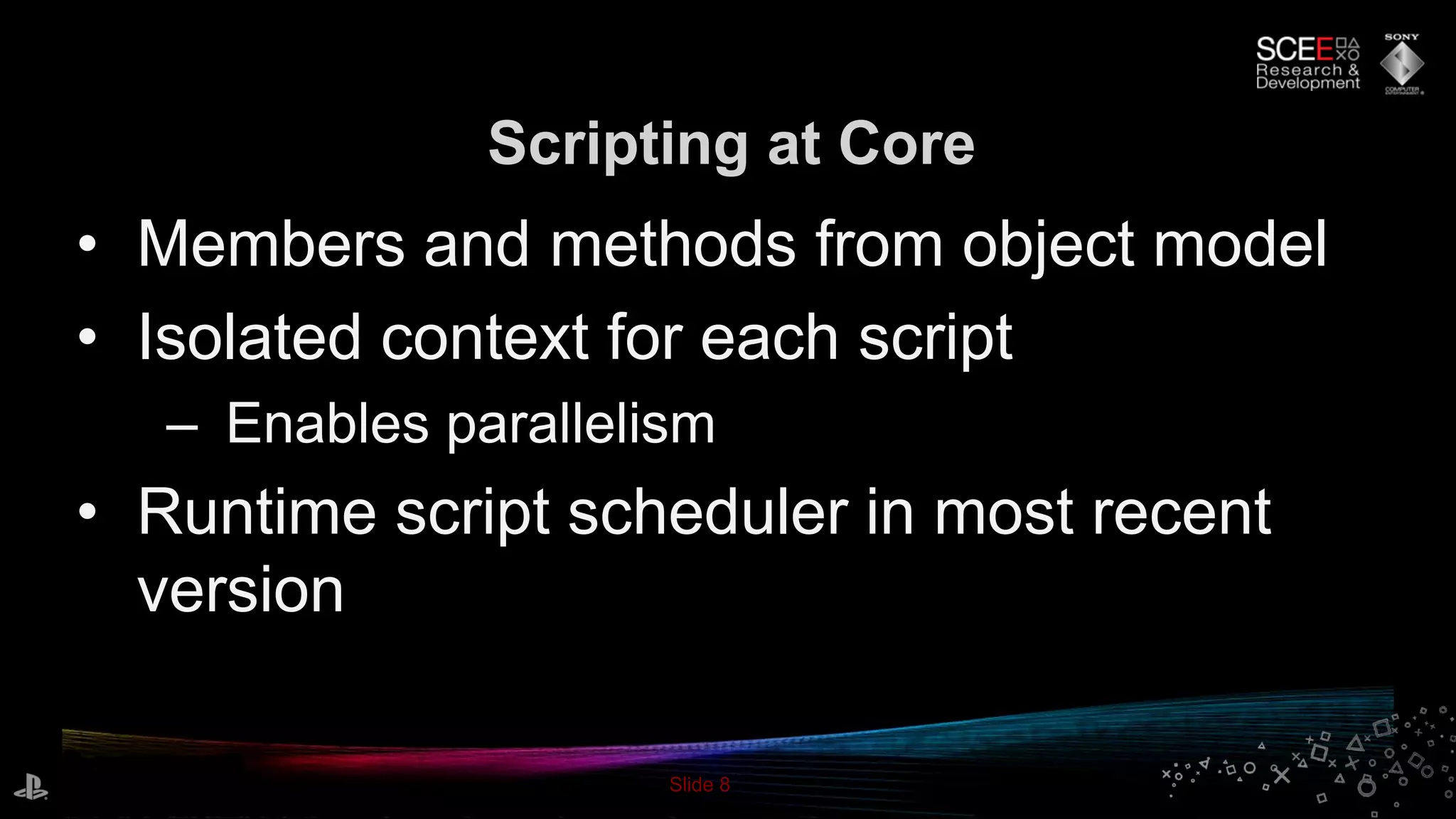 Slide 8
• Members and methods from object model
• Isolated context for each script
– Enables parallelism
• Runtime script scheduler in most recent
version
Scripting at Core
 