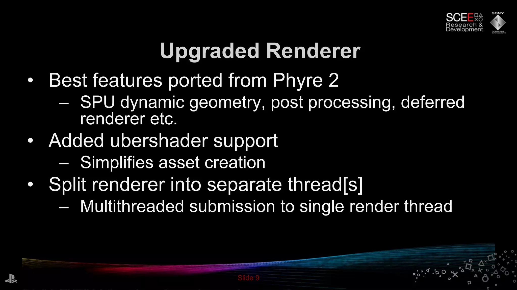 Slide 9
• Best features ported from Phyre 2
– SPU dynamic geometry, post processing, deferred
renderer etc.
• Added ubershader support
– Simplifies asset creation
• Split renderer into separate thread[s]
– Multithreaded submission to single render thread
Upgraded Renderer
 