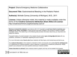 Project: Ghana Emergency Medicine Collaborative
Document Title: Gastrointestinal Bleeding in the Pediatric Patient
Author(s): Michele Carney (University of Michigan), M.D., 2011
License: Unless otherwise noted, this material is made available under the
terms of the Creative Commons Attribution Share Alike-3.0 License:
http://creativecommons.org/licenses/by-sa/3.0/
We have reviewed this material in accordance with U.S. Copyright Law and have tried to maximize your
ability to use, share, and adapt it. These lectures have been modified in the process of making a publicly
shareable version. The citation key on the following slide provides information about how you may share and
adapt this material.
Copyright holders of content included in this material should contact open.michigan@umich.edu with any
questions, corrections, or clarification regarding the use of content.
For more information about how to cite these materials visit http://open.umich.edu/privacy-and-terms-use.
Any medical information in this material is intended to inform and educate and is not a tool for self-diagnosis
or a replacement for medical evaluation, advice, diagnosis or treatment by a healthcare professional. Please
speak to your physician if you have questions about your medical condition.
Viewer discretion is advised: Some medical content is graphic and may not be suitable for all viewers.

1	
  

 