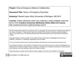Project: Ghana Emergency Medicine Collaborative
Document Title: Topics in Emergency Psychiatry
Author(s): Rachel Lipson Glick (University of Michigan), MD 2011
License: Unless otherwise noted, this material is made available under the
terms of the Creative Commons Attribution Share Alike-3.0 License:
http://creativecommons.org/licenses/by-sa/3.0/
We have reviewed this material in accordance with U.S. Copyright Law and have tried to maximize your ability to
use, share, and adapt it. These lectures have been modified in the process of making a publicly shareable
version. The citation key on the following slide provides information about how you may share and adapt this
material.
Copyright holders of content included in this material should contact open.michigan@umich.edu with any
questions, corrections, or clarification regarding the use of content.
For more information about how to cite these materials visit http://open.umich.edu/privacy-and-terms-use.
Any medical information in this material is intended to inform and educate and is not a tool for self-diagnosis or a
replacement for medical evaluation, advice, diagnosis or treatment by a healthcare professional. Please speak to
your physician if you have questions about your medical condition.
Viewer discretion is advised: Some medical content is graphic and may not be suitable for all viewers.

1	
  

 