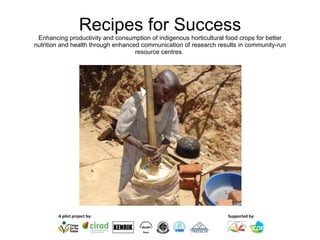 Recipes for Success Enhancing productivity and consumption of indigenous horticultural food crops for better nutrition and health through enhanced communication of research results in community-run resource centres.   Supported by: A pilot project by: KENRIK 