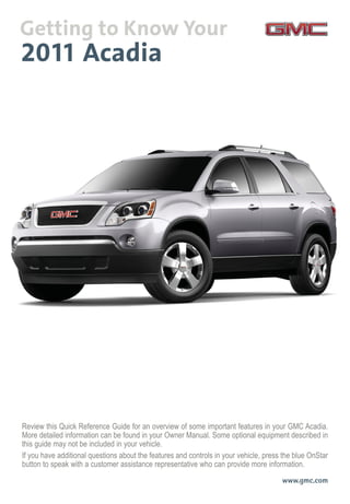Review this Quick Reference Guide for an overview of some important features in your GMC Acadia.
More detailed information can be found in your Owner Manual. Some optional equipment described in
this guide may not be included in your vehicle.
If you have additional questions about the features and controls in your vehicle, press the blue OnStar
button to speak with a customer assistance representative who can provide more information.
www.gmc.com
 
