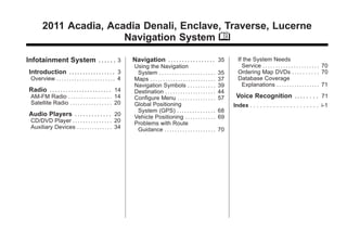 Black plate (1,1)Acadia, Acadia Denali, Enclave, Traverse, Lucerne Navigation System - 2011
2011 Acadia, Acadia Denali, Enclave, Traverse, Lucerne
Navigation System M
Infotainment System .... . . 3
Introduction . .. . . .. . . . . . .. . . . 3
Overview . . . . . . . . . . . . . . . . . . . . . . . 4
Radio .. .. .. .. .. ... .. .. .. .. .. 14
AM-FM Radio . . . . . . . . . . . . . . . . . 14
Satellite Radio . . . . . . . . . . . . . . . . 20
Audio Players .. .. . . . . . . . . . 20
CD/DVD Player . . . . . . . . . . . . . . . 20
Auxiliary Devices . . . . . . . . . . . . . . 34
Navigation . ... . . . . . . . . . . . . . 35
Using the Navigation
System . . . . . . . . . . . . . . . . . . . . . . 35
Maps . . . . . . . . . . . . . . . . . . . . . . . . . . 37
Navigation Symbols . . . . . . . . . . . 39
Destination . . . . . . . . . . . . . . . . . . . . 44
Configure Menu . . . . . . . . . . . . . . . 57
Global Positioning
System (GPS) . . . . . . . . . . . . . . . 68
Vehicle Positioning . . . . . . . . . . . . 69
Problems with Route
Guidance . . . . . . . . . . . . . . . . . . . . 70
If the System Needs
Service . . . . . . . . . . . . . . . . . . . . . . 70
Ordering Map DVDs . . . . . . . . . . 70
Database Coverage
Explanations . . . . . . . . . . . . . . . . . 71
Voice Recognition .. .. . . . . 71
Index . . . . . . . . . . . . . . . . . . . . . i-1
 