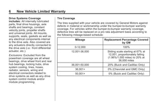 Black plate (6,1)GMC Limited Warranty andOwner Assistance Information - 2011
6 New Vehicle Limited Warranty
Drive Systems Coverage
includes: All internally lubricated
parts, final drive housings, axle
shafts and bearings, constant
velocity joints, propeller shafts
and universal joints. All mounts,
supports, seals, gaskets as well as
any electrical components internal
to the drive axle. Also covered are
any actuators directly connected to
the drive axle (i.e.: front differential
actuator, etc.).
Exclusions: Excluded from the
powertrain coverage are all wheel
bearings, drive wheel front and rear
hub bearings, locking hubs, drive
system cooling, lines, hoses,
radiator, sensors, wiring and
electrical connectors related to
drive systems as well as any drive
system control module and/or
module programming.
Tire Coverage
The tires supplied with your vehicle are covered by General Motors against
defects in material or workmanship under the bumper-to-bumper warranty
coverage. For vehicles within the bumper-to-bumper warranty coverage,
defective tires will be replaced on a pro rata adjustment basis according to
the following mileage-based schedule:
Mileage Replacement Percentage Covered
by GM
0-12,000 100%
12,001-36,000 Sliding scale starting at 67% at
12,001, proportionately falling
(1.96%/1,000 miles) to 20% at
36,000 miles
36,001-50,000 20% (Buick and Cadillac Only)
36,001+ 0% (Chevrolet and GMC Only)
50,001+ 0% (Buick and Cadillac Only)
 