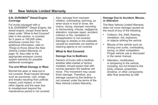 Black plate (10,1)GMC Limited Warranty andOwner Assistance Information - 2011
10 New Vehicle Limited Warranty
6.6L DURAMAX®
Diesel Engine
Coverage
For trucks equipped with a
6.6L DURAMAX®
Diesel Engine, the
diesel engine, except those items
listed under “What Is Not Covered”
later in this section, is covered
for 5 years or 100,000 miles,
whichever comes first. For
additional information, refer to
Things to Know About the New
Vehicle Limited Warranty on
page 16. Also refer to the
appropriate emission control
system warranty for possible
additional coverages.
Tire and Wheel Damage or Wear
Normal tire wear or wear-out is
not covered. Road hazard damage
such as punctures, cuts, snags,
and breaks resulting from pothole
impact, curb impact, or from
other objects and tire wear due
to misalignment beyond the
maintenance period is not covered.
Also, damage from improper
inflation, overloading, spinning, as
when stuck in mud or snow, tire
chains, racing, improper mounting
or dismounting, misuse, negligence,
alteration, improper repair, accident,
collision or fire, vandalism or
misapplication is not covered.
Damage to wheels or tire sidewalls
caused by automatic car washes or
cleaning agents is not covered.
What Is Not Covered
Damage Due to Bedliners
Owners of trucks with a bedliner,
whether after-market or factory
installed, should expect that with
normal operation the bedliner will
move. This movement may cause
finish damage. Therefore, any
damage caused by the bedliner is
not covered under the terms of the
New Vehicle Limited Warranty.
Damage Due to Accident, Misuse,
or Alteration
The New Vehicle Limited Warranty
does not cover damage caused as
the result of any of the following:
. Collision, fire, theft, freezing,
vandalism, riot, explosion,
or objects striking the vehicle
. Misuse of the vehicle such as
driving over curbs, overloading,
racing, or other competition.
Proper vehicle use is discussed
in the owner manual.
. Alteration, modification,
or tampering to the vehicle,
including, but not limited to the
body, chassis, powertrain,
driveline, or other components
after final assembly by GM.
 