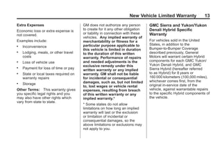 Black plate (13,1)GMC Limited Warranty andOwner Assistance Information - 2011
New Vehicle Limited Warranty 13
Extra Expenses
Economic loss or extra expense is
not covered.
Examples include:
. Inconvenience
. Lodging, meals, or other travel
costs
. Loss of vehicle use
. Payment for loss of time or pay
. State or local taxes required on
warranty repairs
. Storage
Other Terms: This warranty gives
you specific legal rights and you
may also have other rights which
vary from state to state.
GM does not authorize any person
to create for it any other obligation
or liability in connection with these
vehicles. Any implied warranty of
merchantability or fitness for a
particular purpose applicable to
this vehicle is limited in duration
to the duration of this written
warranty. Performance of repairs
and needed adjustments is the
exclusive remedy under this
written warranty or any implied
warranty. GM shall not be liable
for incidental or consequential
damages, such as, but not limited
to, lost wages or vehicle rental
expenses, resulting from breach
of this written warranty or any
implied warranty.*
* Some states do not allow
limitations on how long an implied
warranty will last or the exclusion
or limitation of incidental or
consequential damages, so the
above limitations or exclusions may
not apply to you.
GMC Sierra and Yukon/Yukon
Denali Hybrid Specific
Warranty
For vehicles sold in the United
States, in addition to the
Bumper‐to‐Bumper Coverage
described previously, General
Motors will warrant certain Hybrid
components for each GMC Yukon/
Yukon Denali Hybrid, and GMC
Sierra Hybrid (hereafter referred
to as Hybrid) for 8 years or
160 000 kilometers (100,000 miles),
whichever comes first, from the
original in‐service date of the
vehicle, against warrantable repairs
to the specific Hybrid components of
the vehicle.
 