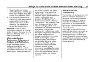 Black plate (17,1)GMC Limited Warranty andOwner Assistance Information - 2011
Things to Know About the New Vehicle Limited Warranty 17
. Glow Plug Control System:
control/glow plug assembly, glow
plugs, cold advance relay, and
Engine Control Module (ECM)
. Fuel injection control module,
integral oil cooler, transmission
adapter plate, left and right
common fuel rails, fuel filter
assembly, fuel temperature
sensor, and function block
Important: Some of these
components may also be covered
by the Emission Warranty. See the
Emission Warranty Parts List on
page 27 for details.
Aftermarket Engine
Performance Enhancement
Products and Modifications
Some aftermarket engine
performance products and
modifications promise a way to
increase the horsepower and torque
levels of your vehicle’s powertrain.
You should be aware that these
products may have detrimental
effects on the performance and
life of the engine, exhaust emission
system, transmission, and
drivetrain. The DURAMAXx®
Diesel Engine, Allison Automatic
Transmission®
, and drivetrain have
been designed and built to offer
industry leading durability and
performance in the most demanding
applications. Engine power
enhancement products may enable
the engine to operate at horsepower
and torque levels that could
damage, create failure, or reduce
the life of the engine, engine
emission system, transmission,
and drivetrain. Damage, failure,
or reduced life of the engine,
transmission, emission system,
drivetrain or other vehicle
components caused by aftermarket
engine performance enhancement
products or modifications may not
be covered under your vehicle
warranty.
After-Manufacture
“Rustproofing”
Your vehicle was designed and built
to resist corrosion. Application of
additional rust-inhibiting materials
is neither necessary nor required
under the Sheet Metal Coverage.
GM makes no recommendations
concerning the usefulness or value
of such products.
Application of after-manufacture
rustproofing products may create an
environment which reduces the
corrosion resistance built into your
vehicle. Repairs to correct damage
caused by such applications are not
covered under your New Vehicle
Limited Warranty.
 