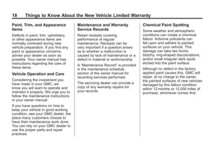 Black plate (18,1)GMC Limited Warranty andOwner Assistance Information - 2011
18 Things to Know About the New Vehicle Limited Warranty
Paint, Trim, and Appearance
Items
Defects in paint, trim, upholstery,
or other appearance items are
normally corrected during new
vehicle preparation. If you find any
paint or appearance concerns,
advise your dealer as soon as
possible. Your owner manual has
instructions regarding the care of
these items.
Vehicle Operation and Care
Considering the investment you
have made in your GMC, we
know you will want to operate and
maintain it properly. We urge you to
follow the maintenance instructions
in your owner manual.
If you have questions on how to
keep your vehicle in good working
condition, see your GMC dealer, the
place many customers choose to
have their maintenance work done.
You can rely on your GMC dealer to
use the proper parts and repair
practices.
Maintenance and Warranty
Service Records
Retain receipts covering
performance of regular
maintenance. Receipts can be
very important if a question arises
as to whether a malfunction is
caused by lack of maintenance or a
defect in material or workmanship.
A “Maintenance Record” is provided
in the maintenance schedule
section of the owner manual for
recording services performed.
The servicing dealer can provide a
copy of any warranty repairs for
your records.
Chemical Paint Spotting
Some weather and atmospheric
conditions can create a chemical
fallout. Airborne pollutants can
fall upon and adhere to painted
surfaces on your vehicle. This
damage can take two forms:
blotchy, ring-shaped discolorations,
and/or small irregular dark spots
etched into the paint surface.
Although no defect in the factory
applied paint causes this, GMC will
repair, at no charge to the owner,
the painted surfaces of new vehicles
damaged by this fallout condition
within 12 months or 12,000 miles of
purchase, whichever comes first.
 