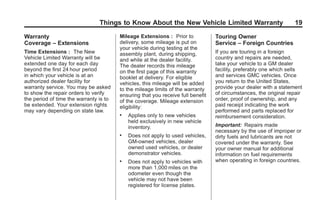 Black plate (19,1)GMC Limited Warranty andOwner Assistance Information - 2011
Things to Know About the New Vehicle Limited Warranty 19
Warranty
Coverage – Extensions
Time Extensions : The New
Vehicle Limited Warranty will be
extended one day for each day
beyond the first 24 hour period
in which your vehicle is at an
authorized dealer facility for
warranty service. You may be asked
to show the repair orders to verify
the period of time the warranty is to
be extended. Your extension rights
may vary depending on state law.
Mileage Extensions : Prior to
delivery, some mileage is put on
your vehicle during testing at the
assembly plant, during shipping,
and while at the dealer facility.
The dealer records this mileage
on the first page of this warranty
booklet at delivery. For eligible
vehicles, this mileage will be added
to the mileage limits of the warranty
ensuring that you receive full benefit
of the coverage. Mileage extension
eligibility:
. Applies only to new vehicles
held exclusively in new vehicle
inventory.
. Does not apply to used vehicles,
GM-owned vehicles, dealer
owned used vehicles, or dealer
demonstrator vehicles.
. Does not apply to vehicles with
more than 1,000 miles on the
odometer even though the
vehicle may not have been
registered for license plates.
Touring Owner
Service – Foreign Countries
If you are touring in a foreign
country and repairs are needed,
take your vehicle to a GM dealer
facility, preferably one which sells
and services GMC vehicles. Once
you return to the United States,
provide your dealer with a statement
of circumstances, the original repair
order, proof of ownership, and any
paid receipt indicating the work
performed and parts replaced for
reimbursement consideration.
Important: Repairs made
necessary by the use of improper or
dirty fuels and lubricants are not
covered under the warranty. See
your owner manual for additional
information on fuel requirements
when operating in foreign countries.
 
