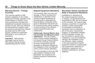Black plate (20,1)GMC Limited Warranty andOwner Assistance Information - 2011
20 Things to Know About the New Vehicle Limited Warranty
Warranty Service – Foreign
Countries
This warranty applies to GM
vehicles registered in the United
States and normally operated in the
United States or Canada. If you
have permanently relocated and
established household residency in
another country, GM may authorize
the performance of repairs under
the warranty authorized for vehicles
generally sold by GM in that
country. Contact an authorized
GM dealer in your country for
assistance.
Important: GM warranty
coverages may be void on
GM vehicles that have been
imported/exported for resale.
Original Equipment Alterations
This warranty does not cover any
damage or failure resulting from
modification or alteration to the
vehicle's original equipment as
manufactured or assembled by
General Motors. Examples of the
types of alterations that would not
be covered include cutting, welding,
or disconnecting of the vehicle's
original equipment parts and
components.
Additionally, General Motors does
not warranty non‐GM parts and/or
calibrations. The use of parts
and/or control module calibrations
not issued through General Motors
will void the warranty coverage
for those components that are
damaged or otherwise affected by
the installation of the non‐GM part
and/or control module calibration.
The only exception is that non‐GM
parts labeled “Certified to EPA
Standards” are covered by the
Federal Emissions Performance
Warranty.
Recreation Vehicle and Special
Body or Equipment Alterations
Installations or alterations to
the original equipment vehicle,
or chassis, as manufactured and
assembled by GM, are not covered
by this warranty. The special body
company, assembler, or equipment
installer is solely responsible
for warranties on the body or
equipment and any alterations to
any of the parts, components,
systems, or assemblies installed
by GM. Examples include, but
are not limited to, special body
installations, such as recreational
vehicles, the installation of any
non-GM part, cutting, welding,
or the disconnecting of original
equipment vehicle or chassis parts
and components, extension of
wheelbase, suspension and
driveline modifications, and axle
additions.
 