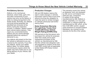 Black plate (21,1)GMC Limited Warranty andOwner Assistance Information - 2011
Things to Know About the New Vehicle Limited Warranty 21
Pre-Delivery Service
Defects in the mechanical,
electrical, sheet metal, paint, trim,
and other components of your
vehicle may occur at the factory or
while it is being transported to the
dealer facility. Normally, any defects
occurring during assembly are
identified and corrected at the
factory during the inspection
process. In addition, dealers inspect
each vehicle before delivery. They
repair any uncorrected factory
defects and any transit damage
detected before the vehicle is
delivered to you.
Any defects still present at the time
the vehicle is delivered to you are
covered by the warranty. If you find
any defects, advise your dealer
without delay. For further details
concerning any repairs which the
dealer may have made prior to you
taking delivery of your vehicle, ask
your dealer.
Production Changes
GM and GM dealers reserve the
right to make changes in vehicles
built and/or sold by them at any time
without incurring any obligation to
make the same or similar changes
on vehicles previously built and/or
sold by them.
Noise Emissions Warranty
for Light Duty Trucks Over
10,000 LBS Gross Vehicle
Weight Rating (GVWR) Only
GM warrants to the first person who
purchases this vehicle for purposes
other than resale and to each
subsequent purchaser of this
vehicle, as manufactured by GM,
that this vehicle was designed, built,
and equipped to conform at the time
it left GM's control with all applicable
United States EPA Noise Control
Regulations.
This warranty covers this vehicle
as designed, built, and equipped
by GM, and is not limited to any
particular part, component,
or system of the vehicle
manufactured by GM. Defects in
design, assembly, or in any part,
component, or vehicle system as
manufactured by GM, which, at the
time it left GM's control, caused
noise emissions to exceed Federal
Standards, are covered by this
warranty for the life of the vehicle.
 