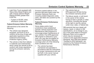 Black plate (23,1)GMC Limited Warranty andOwner Assistance Information - 2011
Emission Control Systems Warranty 23
. Light Duty Truck equipped with
Heavy Duty Diesel Engine and
with a Gross Vehicle Weight
Rating (GVWR) greater than
8,500 lbs.
‐ 5 years or 50,000 miles,
whichever comes first.
Federal Emission Defect Warranty
GM warrants to the owner the
following:
. The vehicle was designed,
equipped, and built so as to
conform at the time of sale with
applicable regulations of the
Federal Environmental
Protection Agency (EPA).
. The vehicle is free from defects
in materials and workmanship
which cause the vehicle to fail to
conform with those regulations
during the emission warranty
period.
Emission related defects in the
genuine GM parts listed under the
Emission Warranty Parts List,
including related diagnostic costs,
parts, and labor are covered by this
warranty.
Federal Emission Performance
Warranty
Some states and/or local
jurisdictions have established
periodic vehicle Inspection and
Maintenance (I/M) programs to
encourage proper maintenance of
your vehicle. If an EPA-approved
I/M program is enforced in your
area, you may also be eligible for
Emission Performance Warranty
coverage when all of the following
three conditions are met:
. The vehicle has been
maintained and operated in
accordance with the instructions
for proper maintenance and use
set forth in the owner manual
supplied with your vehicle.
. The vehicle fails an
EPA-approved I/M test during
the emission warranty period.
. The failure results, or will result,
in the owner of the vehicle
having to bear a penalty or other
sanctions, including the denial
of the right to use the vehicle,
under local, state, or federal law.
GM warrants that your dealer will
replace, repair, or adjust to GM
specifications, at no charge to you,
any of the parts listed in Emission
Warranty Parts List on page 27
which may be necessary to
conform to the applicable emission
standards. Non-GM parts labeled
“Certified to EPA Standards” are
covered by the Federal Emission
Performance Warranty.
 