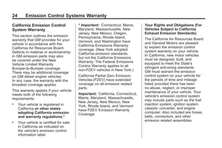 Black plate (24,1)GMC Limited Warranty andOwner Assistance Information - 2011
24 Emission Control Systems Warranty
California Emission Control
System Warranty
This section outlines the emission
warranty that GM provides for your
vehicle in accordance with the
California Air Resources Board.
Defects in material or workmanship
in GM emission parts may also
be covered under the New
Vehicle Limited Warranty
Bumper-to-Bumper coverage.
There may be additional coverage
on GM diesel engine vehicles.
In any case, the warranty with the
broadest coverage applies.
This warranty applies if your vehicle
meets both of the following
requirements:
. Your vehicle is registered in
California or other states
adopting California emission
and warranty regulations.*
. Your vehicle is certified for sale
in California as indicated on
the vehicle's emission control
information label.
* Important: Connecticut, Maine,
Maryland, Massachusetts, New
Jersey, New Mexico, Oregon,
Pennsylvania, Rhode Island,
Vermont, and Washington have
California Emissions Warranty
coverage. (New York adopted
California emission standards,
but not the California Emissions
Warranty. The Federal Emissions
Control Warranty applies to all
non-PZEV vehicles in New York.)
California Partial Zero Emission
Vehicles (PZEV) have extended
coverage on all emission related
parts.
Important: California, Connecticut,
Maine, Maryland, Massachusetts,
New Jersey, New Mexico, New
York, Rhode Island, and Vermont
have PZEV Emission Warranty
Coverage.
Your Rights and Obligations (For
Vehicles Subject to California
Exhaust Emission Standards)
The California Air Resources Board
and General Motors are pleased
to explain the emission control
system warranty on your vehicle.
In California, new motor vehicles
must be designed, built, and
equipped to meet the State's
stringent anti-smog standards.
GM must warrant the emission
control system on your vehicle for
the periods of time and mileage
listed provided there has been
no abuse, neglect, or improper
maintenance of your vehicle. Your
vehicle's emission control system
may include parts such as the fuel
injection system, ignition system,
catalytic converter, and engine
computer. Also included are hoses,
belts, connectors, and other
emission related assemblies.
 
