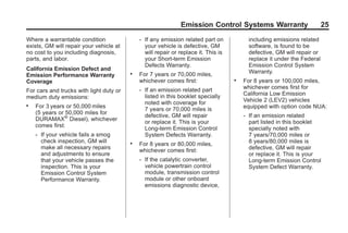 Black plate (25,1)GMC Limited Warranty andOwner Assistance Information - 2011
Emission Control Systems Warranty 25
Where a warrantable condition
exists, GM will repair your vehicle at
no cost to you including diagnosis,
parts, and labor.
California Emission Defect and
Emission Performance Warranty
Coverage
For cars and trucks with light duty or
medium duty emissions:
. For 3 years or 50,000 miles
(5 years or 50,000 miles for
DURAMAX®
Diesel), whichever
comes first:
‐ If your vehicle fails a smog
check inspection, GM will
make all necessary repairs
and adjustments to ensure
that your vehicle passes the
inspection. This is your
Emission Control System
Performance Warranty.
‐ If any emission related part on
your vehicle is defective, GM
will repair or replace it. This is
your Short-term Emission
Defects Warranty.
. For 7 years or 70,000 miles,
whichever comes first:
‐ If an emission related part
listed in this booklet specially
noted with coverage for
7 years or 70,000 miles is
defective, GM will repair
or replace it. This is your
Long-term Emission Control
System Defects Warranty.
. For 8 years or 80,000 miles,
whichever comes first:
‐ If the catalytic converter,
vehicle powertrain control
module, transmission control
module or other onboard
emissions diagnostic device,
including emissions related
software, is found to be
defective, GM will repair or
replace it under the Federal
Emission Control System
Warranty.
. For 8 years or 100,000 miles,
whichever comes first for
California Low Emission
Vehicle 2 (LEV2) vehicles
equipped with option code NUA:
‐ If an emission related
part listed in this booklet
specially noted with
7 years/70,000 miles or
8 years/80,000 miles is
defective, GM will repair
or replace it. This is your
Long-term Emission Control
System Defect Warranty.
 