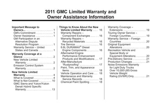 Black plate (3,1)GMC Limited Warranty andOwner Assistance Information - 2011
2011 GMC Limited Warranty and
Owner Assistance Information
Important Message to
Owners... . . . . . . . . . . . . . . . . . . . . . . . 1
GM's Commitment . . . . . . . . . . . . . . 1
Owner Assistance . . . . . . . . . . . . . . . 1
GM Participation in an
Alternative Dispute
Resolution Program . . . . . . . . . . . 1
Warranty Service – United
States and Canada . . . . . . . . . . . . 1
Warranty Coverage at a
Glance . . . . . . . . . . . . . . . . . . . . . . . . . 2
New Vehicle Limited
Warranty . . . . . . . . . . . . . . . . . . . . . . . 2
Emission Control System
Warranty . . . . . . . . . . . . . . . . . . . . . . . 2
New Vehicle Limited
Warranty . . . . . . . . . . . . . . . . . . . . . . . 4
What Is Covered . . . . . . . . . . . . . . . . 4
What Is Not Covered . . . . . . . . . . 10
GMC Sierra and Yukon/Yukon
Denali Hybrid Specific
Warranty . . . . . . . . . . . . . . . . . . . . . 13
Things to Know About the New
Vehicle Limited Warranty . . . . 16
Warranty Repairs –
Component Exchanges . . . . . . 16
Warranty Repairs –
Recycled Materials . . . . . . . . . . . 16
Tire Service . . . . . . . . . . . . . . . . . . . . 16
6.6L DURAMAX®
Diesel
Engine Components . . . . . . . . . . 16
Aftermarket Engine
Performance Enhancement
Products and Modifications . . . 17
After-Manufacture
“Rustproofing” . . . . . . . . . . . . . . . . 17
Paint, Trim, and Appearance
Items . . . . . . . . . . . . . . . . . . . . . . . . . 18
Vehicle Operation and Care . . . 18
Maintenance and Warranty
Service Records . . . . . . . . . . . . . . 18
Chemical Paint Spotting . . . . . . . 18
Warranty Coverage –
Extensions . . . . . . . . . . . . . . . . . . . 19
Touring Owner Service –
Foreign Countries . . . . . . . . . . . . 19
Warranty Service – Foreign
Countries . . . . . . . . . . . . . . . . . . . . . 20
Original Equipment
Alterations . . . . . . . . . . . . . . . . . . . . 20
Recreation Vehicle and
Special Body or
Equipment Alterations . . . . . . . . 20
Pre-Delivery Service . . . . . . . . . . . 21
Production Changes . . . . . . . . . . . 21
Noise Emissions Warranty
for Light Duty Trucks
Over 10,000 LBS Gross
Vehicle Weight
Rating (GVWR) Only . . . . . . . . . . 21
 