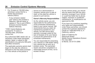 Black plate (26,1)GMC Limited Warranty andOwner Assistance Information - 2011
26 Emission Control Systems Warranty
. For 15 years or 150,000 miles,
whichever comes first for a
Partial Zero Emission
Vehicle (PZEV):
‐ If any emission related
part* listed in this booklet is
defective, GM will repair or
replace it. This is your (PZEV)
Emission Control System
Defects Warranty.
* PZEV Hybrid Batteries are
covered for 10 years or
150,000 miles, whichever
comes first.
Any authorized GMC dealer will, as
necessary under these warranties,
replace, repair, or adjust to GM
specifications any genuine GM parts
that affect emissions.
The applicable warranty period shall
begin on the date the vehicle is
delivered to the first retail purchaser
or, if the vehicle is first placed in
service as a demonstrator or
company vehicle prior to sale at
retail, on the date the vehicle is
placed in such service.
Owner's Warranty Responsibilities
As the vehicle owner, you are
responsible for the performance
of the scheduled maintenance
listed in your owner manual. GM
recommends that you retain all
maintenance receipts for your
vehicle, but GM cannot deny
warranty coverage solely for the
lack of receipts or for your failure
to ensure the performance of all
scheduled maintenance.
You are responsible for presenting
your vehicle to a GM dealer selling
your vehicle line as soon as a
problem exists. The warranted
repairs should be completed in a
reasonable amount of time, not to
exceed 30 days.
As the vehicle owner, you should
also be aware that GM may deny
warranty coverage if your vehicle
or a part has failed due to abuse,
neglect, improper or insufficient
maintenance, or modifications not
approved by GM.
If you have any questions regarding
your rights and responsibilities
under these warranties, you should
contact the Customer Assistance
Center at 1-800-462-8782 or, in
California, write to:
State of California Air
Resources Board
Mobile Source Operations Division
P.O. Box 8001
El Monte, CA 91731-2990
 
