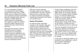 Black plate (32,1)GMC Limited Warranty andOwner Assistance Information - 2011
32 Emission Warranty Parts List
If, in an emergency situation,
it is necessary to have repairs
performed by other than a GMC
dealer and you believe the repairs
are covered by emission warranties,
take the replaced parts and your
receipt to a GMC dealer for
reimbursement consideration.
This applies to both the Federal
Emission Defect Warranty and
Federal Emission Performance
Warranty.
Receipts and records covering
the performance of regular
maintenance or emergency
repairs should be retained in the
event questions arise concerning
maintenance. These receipts
and records should be transferred
to each subsequent owner.
GM will not deny warranty
coverage solely on the absence
of maintenance records. However,
GM may deny a warranty claim
if a failure to perform scheduled
maintenance resulted in the failure
of a warranty part.
Claims Procedure
As with the other warranties
covered in this booklet, take your
vehicle to any authorized GMC
dealer facility to obtain service
under the emission warranty. This
should be done as soon as possible
after failing an EPA-approved I/M
test or a California smog check test,
or at any time you suspect a defect
in a part.
Those repairs qualifying under the
warranty will be performed by any
GMC dealer at no charge. Repairs
which do not qualify will be charged
to you. You will be notified as to
whether or not the repair qualifies
under the warranty within a
reasonable time, not to exceed
30 days after receipt of the vehicle
by the dealer, or within the time
period required by local or state law.
The only exceptions would be if you
request or agree to an extension,
or if a delay results from events
beyond the control of your dealer or
GM. If you are not so notified, GM
will provide any required repairs at
no charge.
In the event a warranty matter is not
handled to your satisfaction, refer to
the Customer Satisfaction
Procedure on page 34.
 