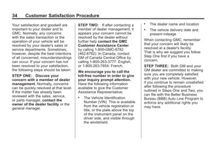 Black plate (34,1)GMC Limited Warranty andOwner Assistance Information - 2011
34 Customer Satisfaction Procedure
Your satisfaction and goodwill are
important to your dealer and to
GMC. Normally, any concerns
with the sales transaction or the
operation of your vehicle will be
resolved by your dealer's sales or
service departments. Sometimes,
however, despite the best intentions
of all concerned, misunderstandings
can occur. If your concern has not
been resolved to your satisfaction,
the following steps should be taken:
STEP ONE: Discuss your
concern with a member of dealer
management. Normally, concerns
can be quickly resolved at that level.
If the matter has already been
reviewed with the sales, service,
or parts manager, contact the
owner of the dealer facility or the
general manager.
STEP TWO: If after contacting a
member of dealer management, it
appears your concern cannot be
resolved by the dealer without
further help contact the GMC
Customer Assistance Center
by calling 1-800-GMC-8782
(462-8782). In Canada, contact
GM of Canada Central Office by
calling 1-800-263-3777: English,
or 1-800-263-7854: French.
We encourage you to call the
toll-free number in order to give
your inquiry prompt attention.
Have the following information
available to give the Customer
Assistance Representative:
. The Vehicle Identification
Number (VIN). This is available
from the vehicle registration or
title, or the plate above the top
of the instrument panel on the
driver side, and visible through
the windshield.
. The dealer name and location
. The vehicle delivery date and
present mileage
When contacting GMC, remember
that your concern will likely be
resolved at a dealer's facility.
That is why we suggest you follow
Step One first if you have a
concern.
STEP THREE: Both GM and your
GM dealer are committed to making
sure you are completely satisfied
with your new vehicle. However,
if you continue to remain unsatisfied
after following the procedure
outlined in Steps One and Two, you
can file with the Better Business
Bureau (BBB) Auto Line Program to
enforce any additional rights you
may have.
 