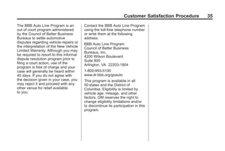 Black plate (35,1)GMC Limited Warranty andOwner Assistance Information - 2011
Customer Satisfaction Procedure 35
The BBB Auto Line Program is an
out of court program administered
by the Council of Better Business
Bureaus to settle automotive
disputes regarding vehicle repairs or
the interpretation of the New Vehicle
Limited Warranty. Although you may
be required to resort to this informal
dispute resolution program prior to
filing a court action, use of the
program is free of charge and your
case will generally be heard within
40 days. If you do not agree with
the decision given in your case, you
may reject it and proceed with any
other venue for relief available
to you.
Contact the BBB Auto Line Program
using the toll-free telephone number
or write them at the following
address:
BBB Auto Line Program
Council of Better Business
Bureaus, Inc.
4200 Wilson Boulevard
Suite 800
Arlington, VA 22203-1804
1-800-955-5100
www.dr.bbb.org/goauto
This program is available in all
50 states and the District of
Columbia. Eligibility is limited by
vehicle age, mileage, and other
factors. GM reserves the right to
change eligibility limitations and/or
to discontinue its participation in this
program.
 