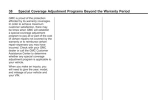 Black plate (38,1)GMC Limited Warranty andOwner Assistance Information - 2011
38 Special Coverage Adjustment Programs Beyond the Warranty Period
GMC is proud of the protection
afforded by its warranty coverages.
In order to achieve maximum
customer satisfaction, there may
be times when GMC will establish
a special coverage adjustment
program to pay all or part of the cost
of certain repairs not covered by the
warranty or to reimburse certain
repair expenses you may have
incurred. Check with your GMC
dealer or call the GMC Customer
Assistance Center to determine
whether any special coverage
adjustment program is applicable to
your vehicle.
When you make an inquiry, you
will need to give the year, model,
and mileage of your vehicle and
your VIN.
 