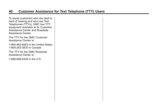 Black plate (40,1)GMC Limited Warranty andOwner Assistance Information - 2011
40 Customer Assistance for Text Telephone (TTY) Users
To assist customers who are deaf or
hard of hearing and who use Text
Telephones (TTYs), GMC has TTY
equipment available at its Customer
Assistance Center and Roadside
Assistance Center.
The TTY for the GMC Customer
Assistance Center is:
1-800-462-8583 in the United States
1-800-263-3830 in Canada
The TTY for the GMC Roadside
Assistance Center is:
1-888-889-2438 in the U.S.
 