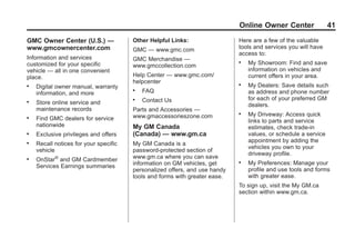 Black plate (41,1)GMC Limited Warranty andOwner Assistance Information - 2011
Online Owner Center 41
GMC Owner Center (U.S.) —
www.gmcownercenter.com
Information and services
customized for your specific
vehicle — all in one convenient
place.
. Digital owner manual, warranty
information, and more
. Store online service and
maintenance records
. Find GMC dealers for service
nationwide
. Exclusive privileges and offers
. Recall notices for your specific
vehicle
. OnStar®
and GM Cardmember
Services Earnings summaries
Other Helpful Links:
GMC — www.gmc.com
GMC Merchandise —
www.gmccollection.com
Help Center — www.gmc.com/
helpcenter
. FAQ
. Contact Us
Parts and Accessories —
www.gmaccessorieszone.com
My GM Canada
(Canada) — www.gm.ca
My GM Canada is a
password-protected section of
www.gm.ca where you can save
information on GM vehicles, get
personalized offers, and use handy
tools and forms with greater ease.
Here are a few of the valuable
tools and services you will have
access to:
. My Showroom: Find and save
information on vehicles and
current offers in your area.
. My Dealers: Save details such
as address and phone number
for each of your preferred GM
dealers.
. My Driveway: Access quick
links to parts and service
estimates, check trade-in
values, or schedule a service
appointment by adding the
vehicles you own to your
driveway profile.
. My Preferences: Manage your
profile and use tools and forms
with greater ease.
To sign up, visit the My GM.ca
section within www.gm.ca.
 