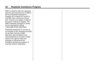 Black plate (42,1)GMC Limited Warranty andOwner Assistance Information - 2011
42 Roadside Assistance Program
GMC is proud to offer the response,
security, and convenience of GMC's
24-hour Roadside Assistance
Program for a period of 5 years or
100,000 miles, whichever comes
first. Consult your dealer or refer to
the owner manual for details. The
GMC Roadside Assistance Center
can be reached by calling
1-800-GMC-8782 (462-8782).
Roadside Assistance is not part of
or included in the coverage provided
by the New Vehicle Limited
Warranty. General Motors and
General Motors of Canada Limited
reserve the right to make any
changes or discontinue the
Roadside Assistance program at
any time without notification.
 