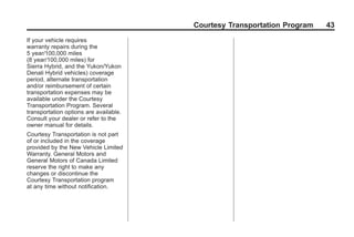 Black plate (43,1)GMC Limited Warranty andOwner Assistance Information - 2011
Courtesy Transportation Program 43
If your vehicle requires
warranty repairs during the
5 year/100,000 miles
(8 year/100,000 miles) for
Sierra Hybrid, and the Yukon/Yukon
Denali Hybrid vehicles) coverage
period, alternate transportation
and/or reimbursement of certain
transportation expenses may be
available under the Courtesy
Transportation Program. Several
transportation options are available.
Consult your dealer or refer to the
owner manual for details.
Courtesy Transportation is not part
of or included in the coverage
provided by the New Vehicle Limited
Warranty. General Motors and
General Motors of Canada Limited
reserve the right to make any
changes or discontinue the
Courtesy Transportation program
at any time without notification.
 
