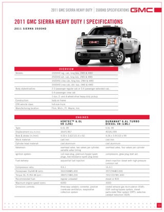 2011 GMC SIERRA HEAVY DUTY 3500HD SPECIFICATIONS


     2011 GMC SIERRA HEAVY DUTY | SPECIFICATIONS
     2011 SIERRA 3500HD




                                           OVERVIEW
     Models:                       3500HD reg. cab, long box, 2WD & 4WD
                                   3500HD ext. cab, long box, 2WD & 4WD
                                   3500HD crew cab, long box, 2WD & 4WD
                                   3500HD crew cab, std. box, 2WD & 4WD
     Body style/driveline:         2-3 passenger regular cab or 5-6 passenger extended cab,
                                   5-6-passenger crew cab
                                   1-ton; 2- and 4-wheel-drive heavy-duty pickup
     Construction:                 body on frame
     EPA vehicle class:            full-size truck
     Manufacturing location:       Flint, Mich.; Ft. Wayne, Ind.



                                                            ENGINES
                                            VORTEC™ 6.0L                               DURAMAx® 6.6L TURBO
                                            V8 (L96)                                   DIESEL V8 (LML)
     Type:                                  6.0L V8                                    6.6L V8
     Displacement (cu.in./cc):              364/5,967                                  403/6,599
     Bore & stroke (in./mm):                4.00 x 3.62/101.6 x 92                     4.06 x 3.9/103 x 99
     Block material:                        cast iron                                  cast iron
     Cylinder head material:                cast aluminum                              cast aluminum
     Valvetrain:                            overhead valve, two valves per cylinder,   overhead valve, four valves per cylinder
                                            variable valve timing
     Ignition system:                       coil-near-plug, platinum-tipped spark      compression, glow plug start aid
                                            plugs, low-resistance spark plug wires
     Fuel delivery:                         sequential fuel injection                  direct-injection diesel with high-pressure
                                                                                       common rail
     Compression ratio:                     9.6:1                                      16.0:1
     Horsepower (hp/kW @ rpm):              360/268@5,400                              397/296@3,000
     Torque (lb.-ft./Nm @ rpm) :            380/515@4,200                              765/1037@1,600
     Recommended fuel:                      regular unleaded                           diesel or B20
     Maximum engine speed (rpm):            6000                                       3000
     Emissions controls:                    three-way catalytic converter, positive    cooled exhaust gas recirculation (EGR),
                                            crankcase ventilation, evaporative         EGR cooling-bypass system, diesel
                                            collection system                          particulate filter system (DPF), selective
                                                                                       catalyst reduction (SCR)



• • • • • • • • • • • • • • • • • • • • • • • • • • • • • • • • • • • • • • •
• • • • • • • • • • • • • • • • • • • • • • • • • • • • • • • • • • • • • • •
                                                                                                                                    13
 