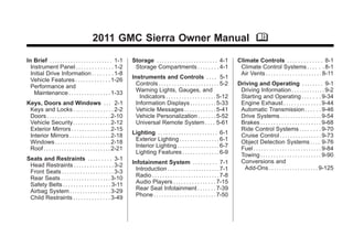 2011 GMC Sierra Owner Manual M

In Brief . . . . . . . . . . . . . . . . . . . . . . . . 1-1     Storage . . . . . . . . . . . . . . . . . . . . . . . 4-1         Climate Controls . . . . . . . . . . . . . 8-1
  Instrument Panel . . . . . . . . . . . . . . 1-2                Storage Compartments . . . . . . . . 4-1                          Climate Control Systems . . . . . . 8-1
  Initial Drive Information . . . . . . . . 1-8                                                                                     Air Vents . . . . . . . . . . . . . . . . . . . . . 8-11
  Vehicle Features . . . . . . . . . . . . . 1-26                Instruments and Controls . . . . 5-1
  Performance and                                                  Controls . . . . . . . . . . . . . . . . . . . . . . . 5-2      Driving and Operating . . . . . . . . 9-1
    Maintenance . . . . . . . . . . . . . . . . 1-33               Warning Lights, Gauges, and                                      Driving Information . . . . . . . . . . . . . 9-2
                                                                     Indicators . . . . . . . . . . . . . . . . . . . 5-12          Starting and Operating . . . . . . . 9-34
Keys, Doors and Windows . . . 2-1                                  Information Displays . . . . . . . . . . 5-33                    Engine Exhaust . . . . . . . . . . . . . . 9-44
 Keys and Locks . . . . . . . . . . . . . . . 2-2                  Vehicle Messages . . . . . . . . . . . . 5-41                    Automatic Transmission . . . . . . 9-46
 Doors . . . . . . . . . . . . . . . . . . . . . . . . 2-10        Vehicle Personalization . . . . . . . 5-52                       Drive Systems . . . . . . . . . . . . . . . . 9-54
 Vehicle Security. . . . . . . . . . . . . . 2-12                  Universal Remote System . . . . 5-61                             Brakes . . . . . . . . . . . . . . . . . . . . . . . 9-68
 Exterior Mirrors . . . . . . . . . . . . . . . 2-15                                                                                Ride Control Systems . . . . . . . . 9-70
 Interior Mirrors . . . . . . . . . . . . . . . . 2-18           Lighting . . . . . . . . . . . . . . . . . . . . . . . 6-1         Cruise Control . . . . . . . . . . . . . . . . 9-73
 Windows . . . . . . . . . . . . . . . . . . . . . 2-18           Exterior Lighting . . . . . . . . . . . . . . . 6-1               Object Detection Systems . . . . 9-76
 Roof . . . . . . . . . . . . . . . . . . . . . . . . . . 2-21    Interior Lighting . . . . . . . . . . . . . . . . 6-7             Fuel . . . . . . . . . . . . . . . . . . . . . . . . . . 9-84
                                                                  Lighting Features . . . . . . . . . . . . . . 6-9                 Towing . . . . . . . . . . . . . . . . . . . . . . . 9-90
Seats and Restraints . . . . . . . . . 3-1                                                                                          Conversions and
 Head Restraints . . . . . . . . . . . . . . . 3-2               Infotainment System . . . . . . . . . 7-1
                                                                   Introduction . . . . . . . . . . . . . . . . . . . . 7-1           Add-Ons . . . . . . . . . . . . . . . . . . . 9-125
 Front Seats . . . . . . . . . . . . . . . . . . . . 3-3
 Rear Seats . . . . . . . . . . . . . . . . . . . 3-10             Radio . . . . . . . . . . . . . . . . . . . . . . . . . . 7-8
 Safety Belts . . . . . . . . . . . . . . . . . . 3-11             Audio Players . . . . . . . . . . . . . . . . 7-15
 Airbag System . . . . . . . . . . . . . . . . 3-29                Rear Seat Infotainment . . . . . . . 7-39
 Child Restraints . . . . . . . . . . . . . . 3-49                 Phone . . . . . . . . . . . . . . . . . . . . . . . . 7-50
 